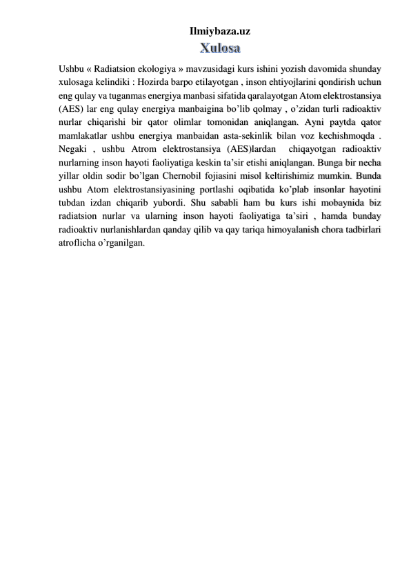 Ilmiybaza.uz 
 
Ushbu « Radiatsion ekologiya » mavzusidagi kurs ishini yozish davomida shunday 
xulosaga kelindiki : Hozirda barpo etilayotgan , inson ehtiyojlarini qondirish uchun 
eng qulay va tuganmas energiya manbasi sifatida qaralayotgan Atom elektrostansiya 
(AES) lar eng qulay energiya manbaigina bo’lib qolmay , o’zidan turli radioaktiv 
nurlar chiqarishi bir qator olimlar tomonidan aniqlangan. Ayni paytda qator 
mamlakatlar ushbu energiya manbaidan asta-sekinlik bilan voz kechishmoqda . 
Negaki , ushbu Atrom elektrostansiya (AES)lardan  chiqayotgan radioaktiv 
nurlarning inson hayoti faoliyatiga keskin ta’sir etishi aniqlangan. Bunga bir necha 
yillar oldin sodir bo’lgan Chernobil fojiasini misol keltirishimiz mumkin. Bunda 
ushbu Atom elektrostansiyasining portlashi oqibatida ko’plab insonlar hayotini 
tubdan izdan chiqarib yubordi. Shu sababli ham bu kurs ishi mobaynida biz 
radiatsion nurlar va ularning inson hayoti faoliyatiga ta’siri , hamda bunday 
radioaktiv nurlanishlardan qanday qilib va qay tariqa himoyalanish chora tadbirlari 
atroflicha o’rganilgan. 
 
 
 
 
 
 
 
 
 
 
 
 
 
 
 
