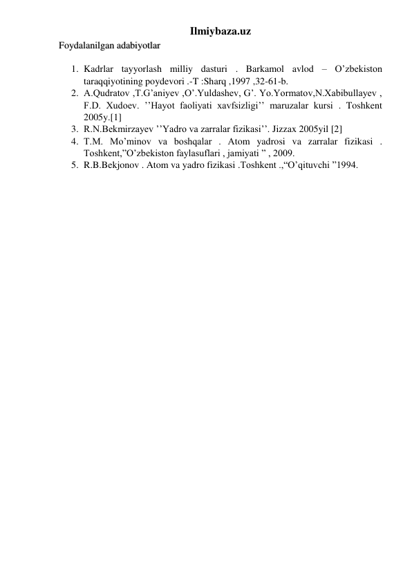 Ilmiybaza.uz 
Foydalanilgan adabiyotlar 
1. Kadrlar tayyorlash milliy dasturi . Barkamol avlod – O’zbekiston 
taraqqiyotining poydevori .-T :Sharq ,1997 ,32-61-b.  
2. A.Qudratov ,T.G’aniyev ,O’.Yuldashev, G’. Yo.Yormatov,N.Xabibullayev , 
F.D. Xudoev. ’’Hayot faoliyati xavfsizligi’’ maruzalar kursi . Toshkent 
2005y.[1] 
3. R.N.Bekmirzayev ’’Yadro va zarralar fizikasi’’. Jizzax 2005yil [2] 
4. T.M. Mo’minov va boshqalar . Atom yadrosi va zarralar fizikasi . 
Toshkent,”O’zbekiston faylasuflari , jamiyati ” , 2009. 
5. R.B.Bekjonov . Atom va yadro fizikasi .Toshkent .,“O’qituvchi ”1994. 
 
