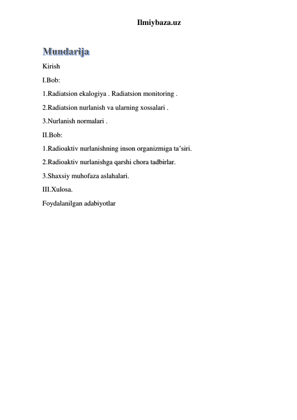 Ilmiybaza.uz 
Kirish  
I.Bob: 
1.Radiatsion ekalogiya . Radiatsion monitoring . 
2.Radiatsion nurlanish va ularning xossalari . 
3.Nurlanish normalari . 
II.Bob: 
1.Radioaktiv nurlanishning inson organizmiga ta’siri. 
2.Radioaktiv nurlanishga qarshi chora tadbirlar. 
3.Shaxsiy muhofaza aslahalari. 
III.Xulosa. 
Foydalanilgan adabiyotlar 
 
 
 
 
 
 
 
 
 
 
 
 
 
