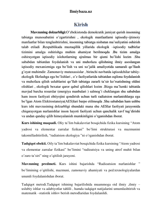 Ilmiybaza.uz 
 
Mavzuning dolzarbligi:O’zbekistonda demokratik jamiyat qurish insonning 
tabiatga munosabatini o’zgartirishni , ekologik manfaatlarni iqtisodiy-ijtimoiy 
manfaatlar bilan tenglashtirishni, insonning tabiatga nisbatan ma’suliyatini oshirish 
talab etiladi .Respublikada mustaqillik yillarida ekologik –iqtisodiy tadbirlar 
tizimini amalga oshirishga muhim ahamiyat berilmoqda .Bu tizim amalga 
oshirayotgan iqtisodiy islohotlarning ajralmas bir qismi bo’lishi lozim .Shu 
sababdan tabiatdan foydalanish va uni muhofaza qilishning ilmiy asoslangan 
iqtisodiy mexanizmiga ega bo’lish va uni xo’jalik amaliyotida samarali qo’llash 
g’oyat muhimdir. Zamonaviy mutaxassislar , birinchi navbatda iqtisodchilar tabiiy-
ekologik fikrlashga ega bo’lishlari , o’z faoliyatlarida tabiatdan oqilona foydalanish 
va muhofaza qilish uslublarini qo’llab tabiatga zararli ta’sir ko’rsatishning oldini 
olishlari , ekologik bexatar qaror qabul qilishlari lozim .Bizga ma’lumki tabiatda 
mavjud barcha resurslar (energiya manbalari ) salmog’i cheklangan shu sababdan 
ham inson faoliyati ehtiyojini qondirish uchun turli radiatsion nurlanishlarga ega 
bo’lgan Atom Elektrostansiya(AES)lari barpo etilmoqda .Shu sababdan ham ushbu 
kurs ishi mavzusining dolzarbligi shundaki mana shu AESlar faoliyati jarayonida 
chiqarayotgan nurlanishlar inson hayoti faoliyati uchun qanchalik xavf tug’dirishi 
va undan qanday qilib himoyalanish mumkinligini o’rganishdan iborat. 
Kurs ishining maqsadi. Oliy ta’lim bakalavriat bosqichida fizika kursining “Atom 
yadrosi va elementar zarralar fizikasi” bo’limi strukturasi va mazmunini 
takomillashtirilish, “radiatsion ekologiya ”ni o’rganishdan iborat. 
Tadqiqot obekti. Oily ta’lim bakalavriat bosqichida fizika kursining “Atom yadrosi 
va elementar zarralar fizikasi” bo’limini “radioatsiya va uning atrof muhit bilan 
o’zaro ta’siri” ning o’qitilish jarayoni. 
Mavzuning predmeti. Kurs ishini bajarishda “Radioatsion nurlanishlar ” 
bo’limining o’qitilishi, mazmuni, zamonaviy ahamiyati va ped.texnologiyalardan 
unumli foydalanishdan iborat.  
Tadqiqot metodi.Tadqiqot ishining bajarilishida muammoga oid ilmiy ,ilmiy –
uslubiy ishlar va adabiyotlar tahlili , hamda tadqiqot natijalarini umumlashtirish va 
matematik –statistik ishlov berish metodlaridan foydalanildi. 
