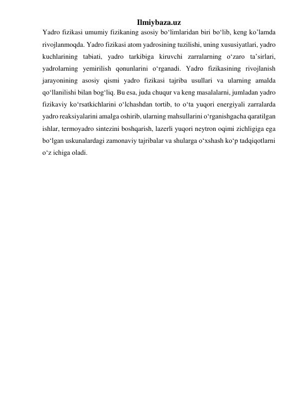 Ilmiybaza.uz 
Yadro fizikasi umumiy fizikaning asosiy bo‘limlaridan biri bo‘lib, keng ko’lamda 
rivojlanmoqda. Yadro fizikasi atom yadrosining tuzilishi, uning xususiyatlari, yadro 
kuchlarining tabiati, yadro tarkibiga kiruvchi zarralarning o‘zaro ta’sirlari, 
yadrolarning yemirilish qonunlarini o‘rganadi. Yadro fizikasining rivojlanish 
jarayonining asosiy qismi yadro fizikasi tajriba usullari va ularning amalda 
qo‘llanilishi bilan bog‘liq. Bu esa, juda chuqur va keng masalalarni, jumladan yadro 
fizikaviy ko‘rsatkichlarini o‘lchashdan tortib, to o‘ta yuqori energiyali zarralarda 
yadro reaksiyalarini amalga oshirib, ularning mahsullarini o‘rganishgacha qaratilgan 
ishlar, termoyadro sintezini boshqarish, lazerli yuqori neytron oqimi zichligiga ega 
bo‘lgan uskunalardagi zamonaviy tajribalar va shularga o‘xshash ko‘p tadqiqotlarni 
o‘z ichiga oladi. 
 
 
 
 
 
 
 
 
 
 
 
 
 
 
 
 
 
 
