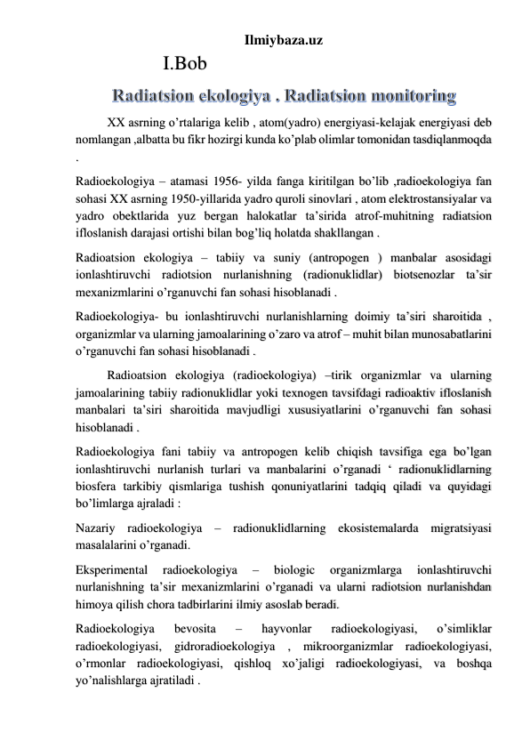 Ilmiybaza.uz 
        I.Bob 
XX asrning o’rtalariga kelib , atom(yadro) energiyasi-kelajak energiyasi deb 
nomlangan ,albatta bu fikr hozirgi kunda ko’plab olimlar tomonidan tasdiqlanmoqda 
. 
Radioekologiya – atamasi 1956- yilda fanga kiritilgan bo’lib ,radioekologiya fan 
sohasi XX asrning 1950-yillarida yadro quroli sinovlari , atom elektrostansiyalar va 
yadro obektlarida yuz bergan halokatlar ta’sirida atrof-muhitning radiatsion 
ifloslanish darajasi ortishi bilan bog’liq holatda shakllangan . 
Radioatsion ekologiya – tabiiy va suniy (antropogen ) manbalar asosidagi 
ionlashtiruvchi radiotsion nurlanishning (radionuklidlar) biotsenozlar ta’sir 
mexanizmlarini o’rganuvchi fan sohasi hisoblanadi . 
Radioekologiya- bu ionlashtiruvchi nurlanishlarning doimiy ta’siri sharoitida , 
organizmlar va ularning jamoalarining o’zaro va atrof – muhit bilan munosabatlarini 
o’rganuvchi fan sohasi hisoblanadi . 
Radioatsion ekologiya (radioekologiya) –tirik organizmlar va ularning 
jamoalarining tabiiy radionuklidlar yoki texnogen tavsifdagi radioaktiv ifloslanish 
manbalari ta’siri sharoitida mavjudligi xususiyatlarini o’rganuvchi fan sohasi 
hisoblanadi . 
Radioekologiya fani tabiiy va antropogen kelib chiqish tavsifiga ega bo’lgan 
ionlashtiruvchi nurlanish turlari va manbalarini o’rganadi ‘ radionuklidlarning 
biosfera tarkibiy qismlariga tushish qonuniyatlarini tadqiq qiladi va quyidagi 
bo’limlarga ajraladi : 
Nazariy radioekologiya – radionuklidlarning ekosistemalarda migratsiyasi 
masalalarini o’rganadi. 
Eksperimental 
radioekologiya 
– 
biologic 
organizmlarga 
ionlashtiruvchi 
nurlanishning ta’sir mexanizmlarini o’rganadi va ularni radiotsion nurlanishdan 
himoya qilish chora tadbirlarini ilmiy asoslab beradi. 
Radioekologiya 
bevosita 
– 
hayvonlar 
radioekologiyasi, 
o’simliklar 
radioekologiyasi, gidroradioekologiya , mikroorganizmlar radioekologiyasi, 
o’rmonlar radioekologiyasi, qishloq xo’jaligi radioekologiyasi, va boshqa 
yo’nalishlarga ajratiladi . 
