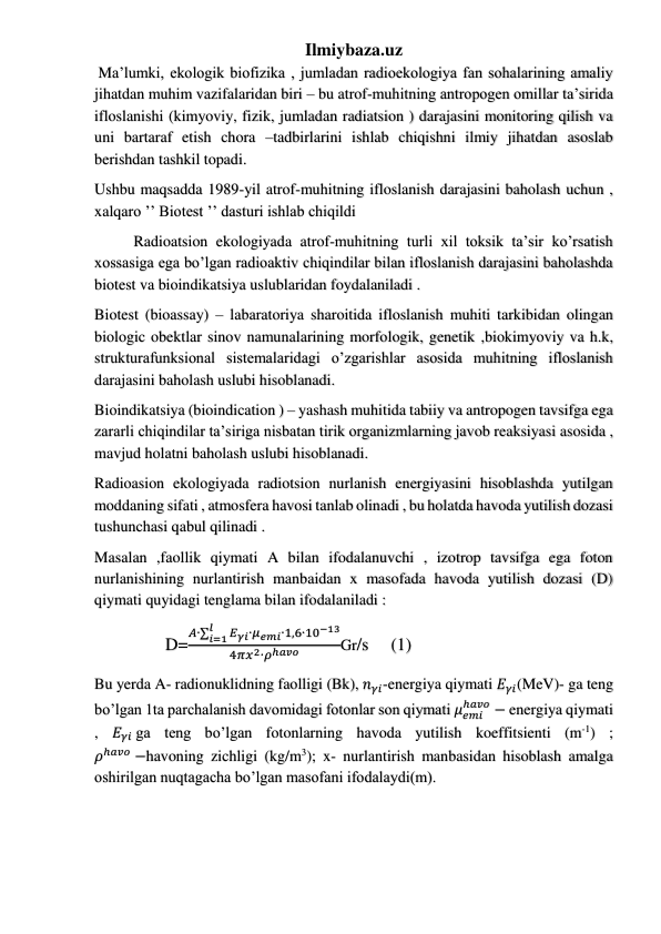 Ilmiybaza.uz 
 Ma’lumki, ekologik biofizika , jumladan radioekologiya fan sohalarining amaliy 
jihatdan muhim vazifalaridan biri – bu atrof-muhitning antropogen omillar ta’sirida 
ifloslanishi (kimyoviy, fizik, jumladan radiatsion ) darajasini monitoring qilish va 
uni bartaraf etish chora –tadbirlarini ishlab chiqishni ilmiy jihatdan asoslab 
berishdan tashkil topadi. 
Ushbu maqsadda 1989-yil atrof-muhitning ifloslanish darajasini baholash uchun , 
xalqaro ’’ Biotest ’’ dasturi ishlab chiqildi  
Radioatsion ekologiyada atrof-muhitning turli xil toksik ta’sir ko’rsatish 
xossasiga ega bo’lgan radioaktiv chiqindilar bilan ifloslanish darajasini baholashda 
biotest va bioindikatsiya uslublaridan foydalaniladi . 
Biotest (bioassay) – labaratoriya sharoitida ifloslanish muhiti tarkibidan olingan 
biologic obektlar sinov namunalarining morfologik, genetik ,biokimyoviy va h.k, 
strukturafunksional sistemalaridagi o’zgarishlar asosida muhitning ifloslanish 
darajasini baholash uslubi hisoblanadi. 
Bioindikatsiya (bioindication ) – yashash muhitida tabiiy va antropogen tavsifga ega 
zararli chiqindilar ta’siriga nisbatan tirik organizmlarning javob reaksiyasi asosida , 
mavjud holatni baholash uslubi hisoblanadi. 
Radioasion ekologiyada radiotsion nurlanish energiyasini hisoblashda yutilgan 
moddaning sifati , atmosfera havosi tanlab olinadi , bu holatda havoda yutilish dozasi 
tushunchasi qabul qilinadi . 
Masalan ,faollik qiymati A bilan ifodalanuvchi , izotrop tavsifga ega foton 
nurlanishining nurlantirish manbaidan x masofada havoda yutilish dozasi (D) 
qiymati quyidagi tenglama bilan ifodalaniladi : 
                D=
𝐴∙σ
𝐸𝛾𝑖∙𝜇𝑒𝑚𝑖∙
𝑙
𝑖=1
1,6∙10−13
4𝜋𝑥2∙𝜌ℎ𝑎𝑣𝑜
Gr/s     (1) 
Bu yerda A- radionuklidning faolligi (Bk), 𝑛𝛾𝑖-energiya qiymati 𝐸𝛾𝑖(MeV)- ga teng 
bo’lgan 1ta parchalanish davomidagi fotonlar son qiymati 𝜇𝑒𝑚𝑖
ℎ𝑎𝑣𝑜 − energiya qiymati 
, 𝐸𝛾𝑖 ga teng bo’lgan fotonlarning havoda yutilish koeffitsienti (m-1) ; 
𝜌ℎ𝑎𝑣𝑜 −havoning zichligi (kg/m3); x- nurlantirish manbasidan hisoblash amalga 
oshirilgan nuqtagacha bo’lgan masofani ifodalaydi(m). 
 
 
