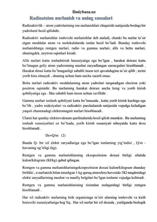 Ilmiybaza.uz 
Radioaktivlik – atom yadrolarining ion nurlanishlari chiqarishi natijasida boshqa bir 
yadrolarni hosil qilishdir. 
Radioaktiv nurlanishlar ionlovchi nurlanishlar deb ataladi, chunki bu nurlar ta’sir 
etgan moddalar atom va molekulalarida ionlar hosil bo’ladi. Bunday ionlovchi 
nurlanishlarga rentgen nurlari, radio va gamma nurlari, alfa va betta nurlari, 
shuningdek, neytron oqimlari kiradi. 
Alfa nurlari katta ionlashtirish hususiyatiga ega bo’lgan , harakat doirasi katta 
bo’lmagan geliy atom yadrosining musbat zaryadlangan zarracgalari hisoblanadi . 
Harakat dirasi katta bo’lmaganligi sababli inson teri qavatidagina ta’sir qilib , terini 
yorib kira olmaydi , shuning uchun ham uncha zararli emas. 
Betta nurlari radioaktiv moddalarning atom yadrolari tarqatadigan electron yoki 
positron oqimidir. Bu nurlarning harakat doirasi ancha keng va yorib kirish 
qobiliyatiga ega . Shu sababli ham inson uchun xavflidir . 
Gamma nurlari ionlash qobiliyati katta bo’lmasada , katta yorib kirish kuchiga ega 
bo’lib , yadro reaksiyalari va radioaktiv parchalanish natijasida vujudga keladigan 
yuqori chastotadagi elektromagnit nurlari hisoblanadi . 
Ularni har qanday elektrovakuum qurilmalarida hosil qilish mumkin . Bu nurlarning 
ionlash xususiyatlari oz bo’lsada, yorib kirish xususiyati nihoyatda katta doza 
hisoblanadi . 
                         De=Q/m   (2) 
Bunda Q- bir xil elektr zaryadlariga ega bo’lgan ionlarning yig’indisi , Q/m -
havoning og’irligi (kg). 
Rentgen va gamma nurlanishlarning ekzopozitsion dozasi birligi sifatida 
kulon/kilogram (Kl/kg) qabul qilingan. 
Rentgen va gamma nurlanishlariningekzopozitsion dozasi kulon/kilogram shunday 
birlikki , u nurlanish bilan tutashgan 1 kg quruq atmosfera havosida 1Kl miqdoridagi 
elektr zaryadlarining musbat va manfiy belgilari bo’lgan ionlarni vujudga keltiradi .  
Rentgen va gamma nurlanishlarining tizimdan tashqaridagi birligi rentgen 
hisoblanadi . 
Har xil radioaktiv nurlarning tirik organizmga ta’siri ularning ionlovchi va kirib 
boruvchi xususiyatlariga bog’liq . Har xil nurlar bir xil dozada , yutilganda biologik 
