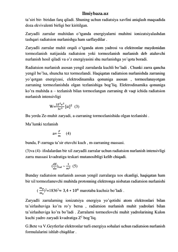 Ilmiybaza.uz 
ta’siri bir- biridan farq qiladi. Shuning uchun radiatsiya xavfini aniqlash maqsadida 
doza ekvivalenti birligi ber kiritilgan.  
Zaryadli zarralar muhitdan o’tganda energiyalarni muhitni ionizatsiyalashdan 
tashqari radiatsion nurlanishga ham sarflaydilar . 
Zaryadli zarralar muhit orqali o’tganda atom yadrosi va elektronlar maydonidan 
tormozlanish natijasida radiatsion yoki tormozlanish nurlanish deb ataluvchi 
nurlanish hosil qiladi va o’z energiyasini shu nurlanishga yo’qota boradi. 
Radiatsion nurlanish asosan yengil zarralarda kuchli bo’ladi . Chunki zarra qancha 
yengil bo’lsa, shuncha tez tormozlandi. Haqiqatan radiatsion nurlanishda zarraning 
yo’qotgan energiyasi, elektrodinamika qonuniga asosan , tormozlanayotgan 
zarraning tormozlanishda olgan tezlanishiga bog’liq. Elektrodinamika qonuniga 
ko’ra muhitda a – tezlanish bilan tormozlangan zarraning dt vaqt ichida radiatsion 
nurlanish intensivligi  
                       W=
2𝑍2𝑒2
3𝑐3 [𝑎]2  (3) 
Bu yerda Ze-muhit zaryadi, a-zarraning tormozlanishida olgan tezlanishi .  
Ma’lumki tezlanish 
                          a= 
𝐹
𝑚     (4) 
bunda, F-zarraga ta’sir etuvchi kuch , m-zarraning massasi. 
(3)va (4)- ifodalardan bir xil zaryadli zarralar uchun radiatsion nurlanish intensivligi 
zarra massasi kvadratiga teskari mutanosibligi kelib chiqadi. 
                         (
𝑑𝐸
𝑑𝑥)rad ~ 
1
𝑚2  (5) 
Bunday radiatsion nurlanish asosan yengil zarralarga xos ekanligi, haqiqatan ham 
bir xil tormozlanuvchi muhitda protonning elektronga nisbatan radiatsion nurlanishi 
           ( 
𝑚𝑝
𝑚𝑒)2=18362≈ 3,4 ∗ 106 marotaba kuchsiz bo’ladi . 
Zaryadli zarralarning ionizatsiya energiya yo’qotishi atom elektronlari bilan 
ta’sirlashuviga ko’ra ro’y bersa , radiatsion nurlanish muhit yadrolari bilan 
ta’sirlashuviga ko’ra bo’ladi . Zarralarni tormozlovchi muhit yadrolarining Kulon 
kuchi yadro zaryadi kvadratiga Z2 bog’liq. 
G.Bete va V.Geytlerlar elektronlar turli energiya sohalari uchun radiatsion nurlanish 
formulalarini ishlab chiqdilar . 
