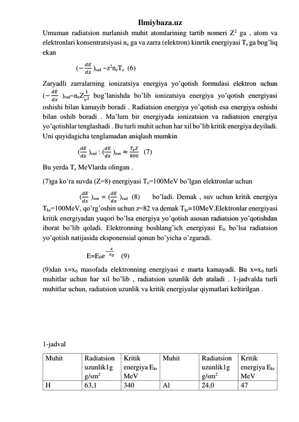 Ilmiybaza.uz 
Umuman radiatsion nurlanish muhit atomlarining tartib nomeri Z2 ga , atom va 
elektronlari konsentratsiyasi ne ga va zarra (elektron) kinrtik energiyasi Te ga bog’liq 
ekan  
                   (−
𝑑𝐸
𝑑𝑥 )rad ~z2neTe   (6) 
Zaryadli zarralarning ionizatsiya energiya yo’qotish formulasi elektron uchun             
(−
𝑑𝐸
𝑑𝑥 )rad~neZ
1
𝜈2 bog’lanishda bo’lib ionizatsiya energiya yo’qotish energiyasi 
oshishi bilan kamayib boradi . Radiatsion energiya yo’qotish esa energiya oshishi 
bilan oshib boradi . Ma’lum bir energiyada ionizatsion va radiatsion energiya 
yo’qotishlar tenglashadi . Bu turli muhit uchun har xil bo’lib kritik energiya deyiladi. 
Uni quyidagicha tenglamadan aniqlash mumkin  
                    (
𝑑𝐸
𝑑𝑥 )rad : (
𝑑𝐸
𝑑𝑥 )ion ≈
𝑇𝑒𝑍
800   (7) 
Bu yerda Te MeVlarda olingan . 
(7)ga ko’ra suvda (Z=8) energiyasi Te=100MeV bo’lgan elektronlar uchun  
                     (
𝑑𝐸
𝑑𝑥 )ion = (
𝑑𝐸
𝑑𝑥 )rad  (8)     bo’ladi. Demak , suv uchun kritik energiya 
Tkr=100MeV, qo’rg’oshin uchun z=82 va demak Tkr=10MeV.Elektronlar energiyasi 
kritik energiyadan yuqori bo’lsa energiya yo’qotish asosan radiatsion yo’qotishdan 
iborat bo’lib qoladi. Elektronning boshlang’ich energiyasi E0 bo’lsa radiatsion 
yo’qotish natijasida eksponensial qonun bo’yicha o’zgaradi.  
                         E=E0𝑒
− 𝑥
𝑥0      (9) 
(9)dan x=x0 masofada elektronning energiyasi e marta kamayadi. Bu x=x0 turli 
muhitlar uchun har xil bo’lib , radiatsion uzunlik deb ataladi . 1-jadvalda turli 
muhitlar uchun, radiatsion uzunlik va kritik energiyalar qiymatlari keltirilgan . 
 
 
 
1-jadval 
Muhit  
Radiatsion 
uzunlik1g 
g/sm2 
Kritik 
energiya Ekr 
MeV 
Muhit  
Radiatsion 
uzunlik1g 
g/sm2 
Kritik 
energiya Ekr 
MeV 
H 
63,1 
340 
Al 
24,0 
47 
