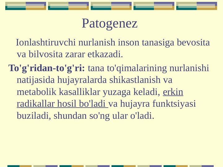 Patogenez
   Ionlashtiruvchi nurlanish inson tanasiga bevosita 
va bilvosita zarar etkazadi.
To'g'ridan-to'g'ri: tana to'qimalarining nurlanishi 
natijasida hujayralarda shikastlanish va 
metabolik kasalliklar yuzaga keladi, erkin 
radikallar hosil bo'ladi va hujayra funktsiyasi 
buziladi, shundan so'ng ular o'ladi.
