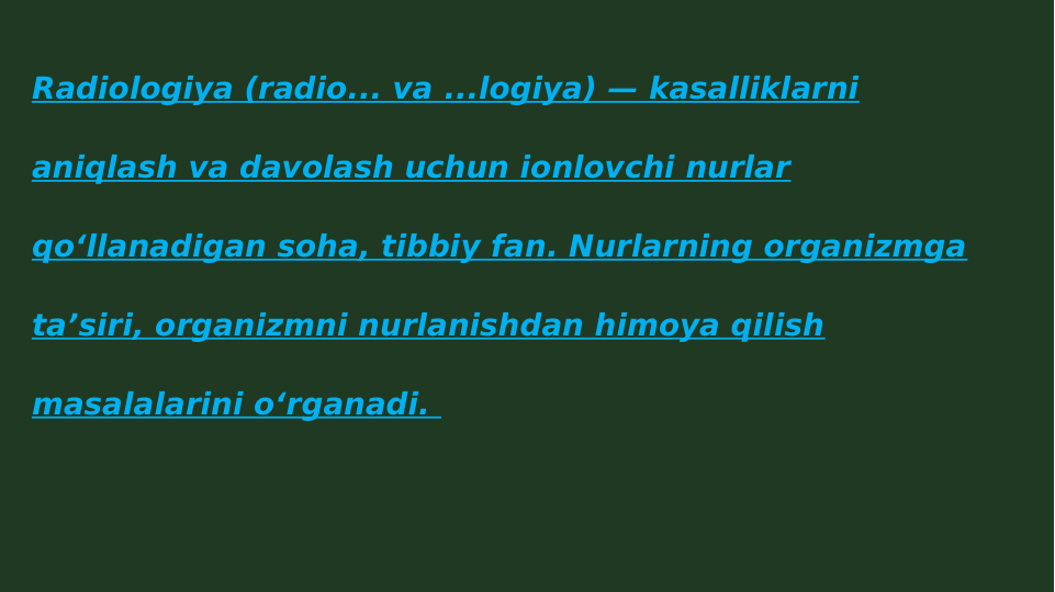 Radiologiya (radio... va ...logiya) — kasalliklarni 
aniqlash va davolash uchun ionlovchi nurlar 
qoʻllanadigan soha, tibbiy fan. Nurlarning organizmga 
taʼsiri, organizmni nurlanishdan himoya qilish 
masalalarini oʻrganadi. 
