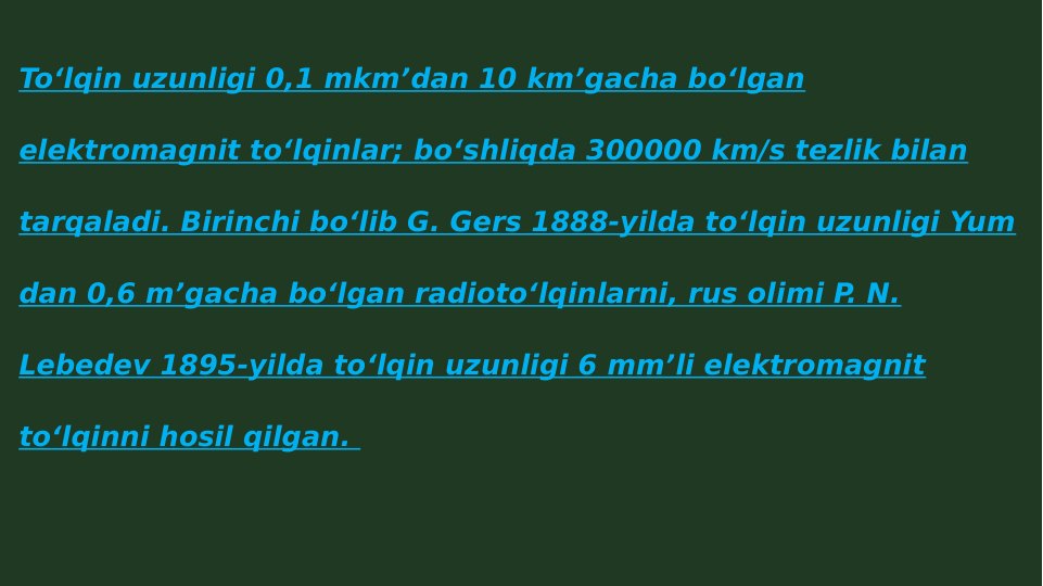 Toʻlqin uzunligi 0,1 mkmʼdan 10 kmʼgacha boʻlgan 
elektromagnit toʻlqinlar; boʻshliqda 300000 km/s tezlik bilan 
tarqaladi. Birinchi boʻlib G. Gers 1888-yilda toʻlqin uzunligi Yum 
dan 0,6 mʼgacha boʻlgan radiotoʻlqinlarni, rus olimi P. N. 
Lebedev 1895-yilda toʻlqin uzunligi 6 mmʼli elektromagnit 
toʻlqinni hosil qilgan. 
