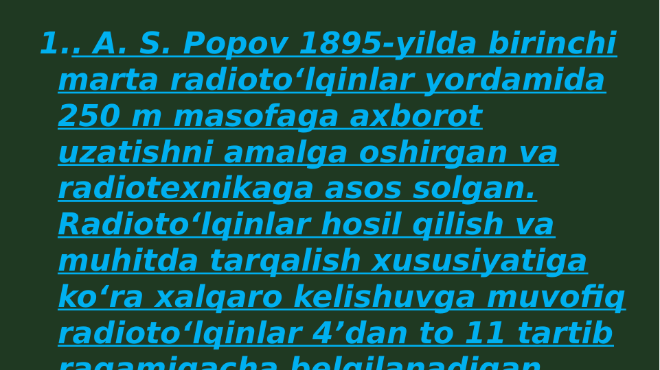 1.. A. S. Popov 1895-yilda birinchi 
marta radiotoʻlqinlar yordamida 
250 m masofaga axborot 
uzatishni amalga oshirgan va 
radiotexnikaga asos solgan. 
Radiotoʻlqinlar hosil qilish va 
muhitda tarqalish xususiyatiga 
koʻra xalqaro kelishuvga muvofiq 
radiotoʻlqinlar 4ʼdan to 11 tartib 
raqamigacha belgilanadigan
