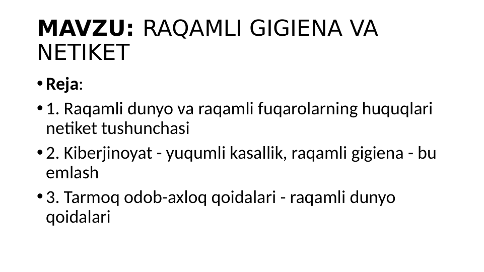 MAVZU: RAQAMLI GIGIENA VA 
NETIKET
•Reja:
•1. Raqamli dunyo va raqamli fuqarolarning huquqlari 
netiket tushunchasi 
•2. Kiberjinoyat - yuqumli kasallik, raqamli gigiena - bu 
emlash
•3. Tarmoq odob-axloq qoidalari - raqamli dunyo 
qoidalari

