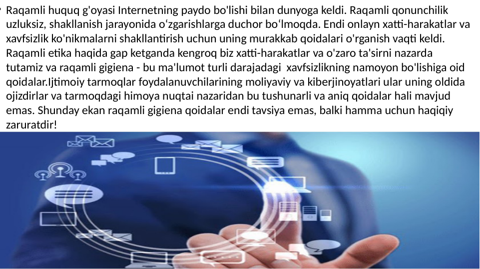 • Raqamli huquq g'oyasi Internetning paydo bo'lishi bilan dunyoga keldi. Raqamli qonunchilik 
uzluksiz, shakllanish jarayonida o‘zgarishlarga duchor bo‘lmoqda. Endi onlayn xatti-harakatlar va 
xavfsizlik ko'nikmalarni shakllantirish uchun uning murakkab qoidalari o'rganish vaqti keldi. 
Raqamli etika haqida gap ketganda kengroq biz xatti-harakatlar va o'zaro ta'sirni nazarda 
tutamiz va raqamli gigiena - bu ma'lumot turli darajadagi  xavfsizlikning namoyon bo'lishiga oid 
qoidalar.Ijtimoiy tarmoqlar foydalanuvchilarining moliyaviy va kiberjinoyatlari ular uning oldida 
ojizdirlar va tarmoqdagi himoya nuqtai nazaridan bu tushunarli va aniq qoidalar hali mavjud 
emas. Shunday ekan raqamli gigiena qoidalar endi tavsiya emas, balki hamma uchun haqiqiy 
zaruratdir!
