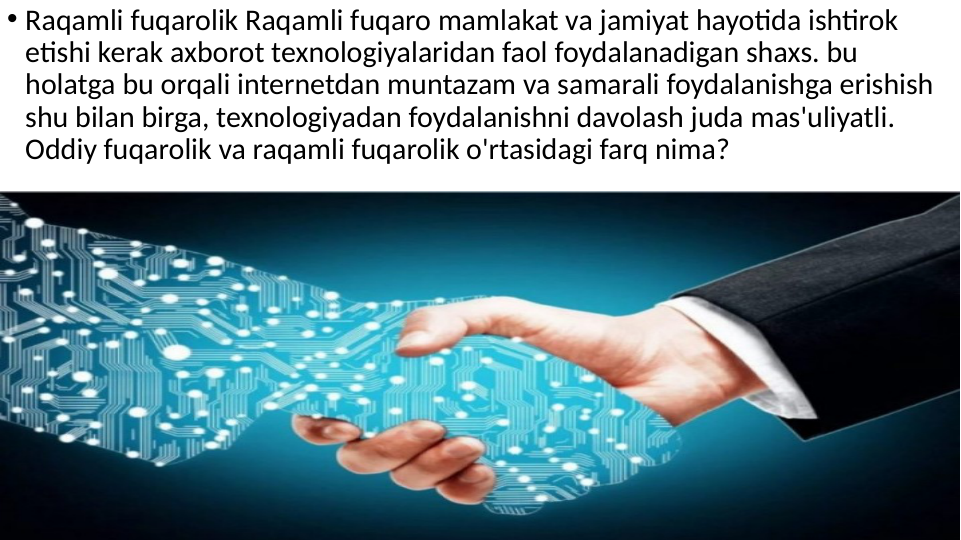• Raqamli fuqarolik Raqamli fuqaro mamlakat va jamiyat hayotida ishtirok 
etishi kerak axborot texnologiyalaridan faol foydalanadigan shaxs. bu 
holatga bu orqali internetdan muntazam va samarali foydalanishga erishish 
shu bilan birga, texnologiyadan foydalanishni davolash juda mas'uliyatli. 
Oddiy fuqarolik va raqamli fuqarolik o'rtasidagi farq nima?  

