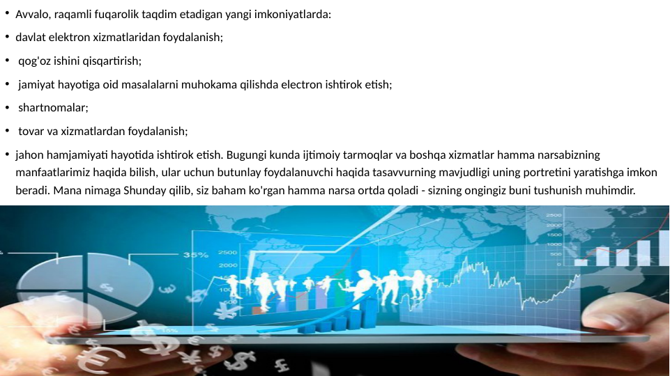 • Avvalo, raqamli fuqarolik taqdim etadigan yangi imkoniyatlarda:
• davlat elektron xizmatlaridan foydalanish;
•  qog'oz ishini qisqartirish;
•  jamiyat hayotiga oid masalalarni muhokama qilishda electron ishtirok etish;
•  shartnomalar;
•  tovar va xizmatlardan foydalanish;
• jahon hamjamiyati hayotida ishtirok etish. Bugungi kunda ijtimoiy tarmoqlar va boshqa xizmatlar hamma narsabizning 
manfaatlarimiz haqida bilish, ular uchun butunlay foydalanuvchi haqida tasavvurning mavjudligi uning portretini yaratishga imkon 
beradi. Mana nimaga Shunday qilib, siz baham ko'rgan hamma narsa ortda qoladi - sizning ongingiz buni tushunish muhimdir.
