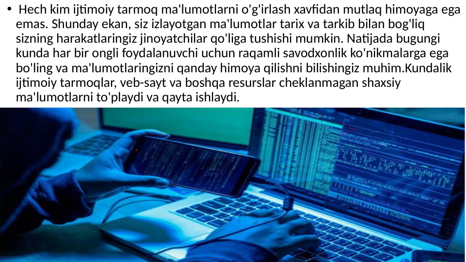 •  Hech kim ijtimoiy tarmoq ma'lumotlarni o'g'irlash xavfidan mutlaq himoyaga ega 
emas. Shunday ekan, siz izlayotgan ma'lumotlar tarix va tarkib bilan bog'liq  
sizning harakatlaringiz jinoyatchilar qo'liga tushishi mumkin. Natijada bugungi 
kunda har bir ongli foydalanuvchi uchun raqamli savodxonlik ko'nikmalarga ega 
bo'ling va ma'lumotlaringizni qanday himoya qilishni bilishingiz muhim.Kundalik 
ijtimoiy tarmoqlar, veb-sayt va boshqa resurslar cheklanmagan shaxsiy 
ma'lumotlarni to'playdi va qayta ishlaydi.  
