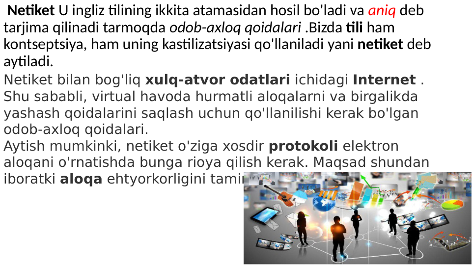  Netiket U ingliz tilining ikkita atamasidan hosil bo'ladi va aniq deb 
tarjima qilinadi tarmoqda odob-axloq qoidalari .Bizda tili ham 
kontseptsiya, ham uning kastilizatsiyasi qo'llaniladi yani netiket deb 
aytiladi. 
Netiket bilan bog'liq xulq-atvor odatlari ichidagi Internet . 
Shu sababli, virtual havoda hurmatli aloqalarni va birgalikda 
yashash qoidalarini saqlash uchun qo'llanilishi kerak bo'lgan 
odob-axloq qoidalari.
Aytish mumkinki, netiket o'ziga xosdir protokoli elektron 
aloqani o'rnatishda bunga rioya qilish kerak. Maqsad shundan 
iboratki aloqa ehtyorkorligini taminlash.
