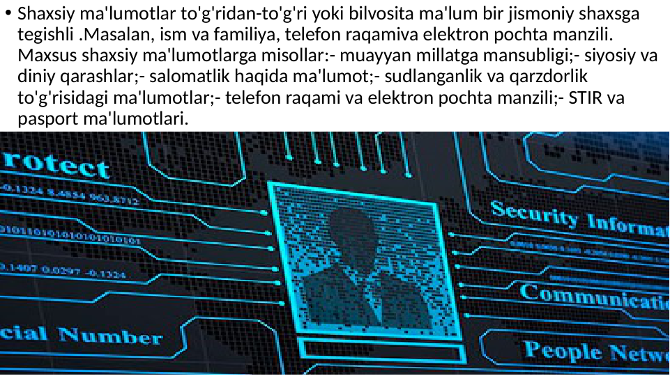 • Shaxsiy ma'lumotlar to'g'ridan-to'g'ri yoki bilvosita ma'lum bir jismoniy shaxsga 
tegishli .Masalan, ism va familiya, telefon raqamiva elektron pochta manzili. 
Maxsus shaxsiy ma'lumotlarga misollar:- muayyan millatga mansubligi;- siyosiy va 
diniy qarashlar;- salomatlik haqida ma'lumot;- sudlanganlik va qarzdorlik 
to'g'risidagi ma'lumotlar;- telefon raqami va elektron pochta manzili;- STIR va 
pasport ma'lumotlari.

