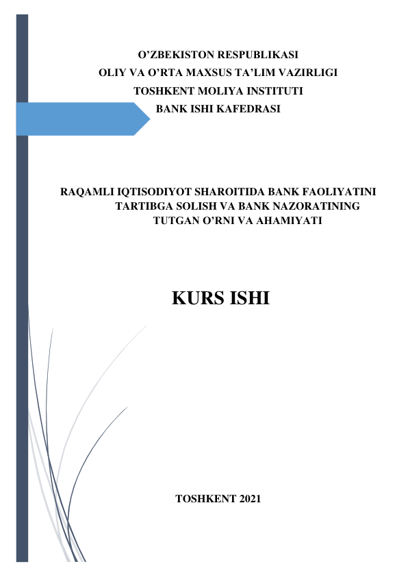  
 
O’ZBEKISTON RESPUBLIKASI  
OLIY VA O’RTA MAXSUS TA’LIM VAZIRLIGI 
TOSHKENT MOLIYA INSTITUTI 
BANK ISHI KAFEDRASI 
 
 
 
  
 
  
RAQAMLI IQTISODIYOT SHAROITIDA BANK FAOLIYATINI 
TARTIBGA SOLISH VA BANK NAZORATINING 
TUTGAN O’RNI VA AHAMIYATI 
 
 
KURS ISHI 
  
 
 
 
 
 
 
 
 
 
 
TOSHKENT 2021 
 
 
