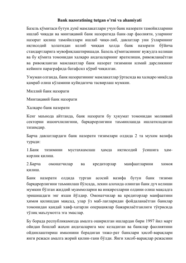 Bank nazoratining tutgan o’rni va ahamiyati 
Базель қўмитаси бутун дунё мамлакатлари учун банк назорати тамойилларини 
ишлаб чиқади ва минтақавий банк назоратида банк-лар фаолияти, уларнинг 
назорат қилиш тамойиллари ишлаб чиқи-либ, давлатлар уни ўзларининг 
иқтисодий 
ҳолатидан 
келиб 
чиққан 
ҳолда 
банк 
назорати 
бўйича 
стандартларига мувофиқлаштиришади. Базель қўмитасининг вужудга келиши 
ва бу қўмита томонидан халқаро андозаларнинг яратилиши, ривожланаётган 
ва ривожланган мамлакатлар банк назорат тизимини илмий дарсликнинг 
кейинги параграфида батафсил кўриб чиқилган. 
Умуман олганда, банк назоратининг мамлакатлар ўртасида ва халқаро миқёсда 
қамраб олиш кўламини қуйидагича тасвирлаш мумкин. 
Миллий банк назорати  
Минтақавий банк назорати 
Халқаро банк назорати 
Кенг маънода айтганда, банк назорати бу ҳукумат томонидан молиявий 
секторни ишончлилигини, барқарорлигини таъминлашда ишлатиладиган 
тизимдир. 
Барча давлатлардаги банк назорати тизимлари олдида 2 та мухим вазифа 
туради: 
1.Банк 
тизимини 
мустахкамлаш 
ҳамда 
иқтисодий 
ўсишига 
ҳам- 
корлик қилиш. 
2.Барча 
омонатчилар 
ва 
кредиторлар 
манфаатларини 
химоя 
қилиш. 
Банк назорати олдида турган асосий вазифа бутун банк тизими 
барқарорлигини таъминлаш бўлсада, лекин алохида олинган банк дуч келиши 
мумкин бўлган жиддий муаммоларни ва инқирозларни олдини олиш мақсадга 
эришишдаги энг яхши йўлдир. Омонатчилар ва кредиторлар манфаатини 
ҳимоя қилишдан мақсад, улар ўз маб-лағларидан фойдаланаётган банклар 
томонидан қандай хавф-хатарли операциялар бажарилаётганлиги тўғрисида 
тўлиқ маълумотга эга эмаслар. 
Бу борада республикамизда амалга оширилган ишлардан бири 1997 йил март 
ойидан бошлаб жаҳон андозаларига мос келадиган ва банклар фаолиятини 
ойдинлаштириш имконини берадиган тижо-рат банклари ҳисоб-варақлари 
янги режаси амалга жорий қилин-гани бўлди. Янги хисоб-варақлар режасини 
