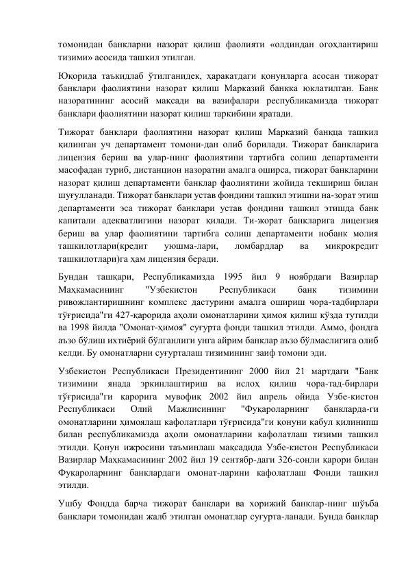 томонидан банкларни назорат қилиш фаолияти «олдиндан огоҳлантириш 
тизими» асосида ташкил этилган. 
Юқорида таъкидлаб ўтилганидек, ҳаракатдаги қонунларга асосан тижорат 
банклари фаолиятини назорат қилиш Марказий банкка юклатилган. Банк 
назоратининг асосий мақсади ва вазифалари республикамизда тижорат 
банклари фаолиятини назорат қилиш таркибини яратади. 
Тижорат банклари фаолиятини назорат қилиш Марказий банқца ташкил 
қилинган уч департамент томони-дан олиб борилади. Тижорат банкларига 
лицензия бериш ва улар-нинг фаолиятини тартибга солиш департаменти 
масофадан туриб, дистанцион назоратни амалга оширса, тижорат банкларини 
назорат қилиш департаменти банклар фаолиятини жойида текшириш билан 
шуғулланади. Тижорат банклари устав фондини ташкил этишни на-зорат этиш 
департаменти эса тижорат банклари устав фондини ташкил этишда банк 
капитали адекватлигини назорат қилади. Ти-жорат банкларига лицензия 
бериш ва улар фаолиятини тартибга солиш департаменти нобанк молия 
ташкилотлари(кредит 
уюшма-лари, 
ломбардлар 
ва 
микрокредит 
ташкилотлари)га ҳам лицензия беради. 
Бундан ташқари, Республикамизда 1995 йил 9 ноябрдаги Вазирлар 
Маҳкамасининг 
"Узбекистон 
Республикаси 
банк 
тизимини 
ривожлантиришнинг комплекс дастурини амалга ошириш чора-тадбирлари 
тўғрисида"ги 427-қарорида аҳоли омонатларини ҳимоя қилиш кўзда тутилди 
ва 1998 йилда "Омонат-ҳимоя" суғурта фонди ташкил этилди. Аммо, фондга 
аъзо бўлиш ихтиёрий бўлганлиги унга айрим банклар аъзо бўлмаслигига олиб 
келди. Бу омонатларни суғурталаш тизимининг заиф томони эди. 
Узбекистон Республикаси Президентининг 2000 йил 21 мартдаги "Банк 
тизимини янада эркинлаштириш ва ислоҳ қилиш чора-тад-бирлари 
тўғрисида"ги қарорига мувофиқ 2002 йил апрель ойида Узбе-кистон 
Республикаси 
Олий 
Мажлисининг 
"Фуқароларнинг 
банкларда-ги 
омонатларини ҳимоялаш кафолатлари тўғрисида"ги қонуни қабул қилинипш 
билан республикамизда аҳоли омонатларини кафолатлаш тизими ташкил 
этилди. Қонун ижросини таъминлаш мақсадида Узбе-кистон Республикаси 
Вазирлар Маҳкамасининг 2002 йил 19 сентябр-даги 326-сонли қарори билан 
Фуқароларнинг банклардаги омонат-ларини кафолатлаш Фонди ташкил 
этилди. 
Ушбу Фондда барча тижорат банклари ва хорижий банклар-нинг шўъба 
банклари томонидан жалб этилган омонатлар суғурта-ланади. Бунда банклар 
