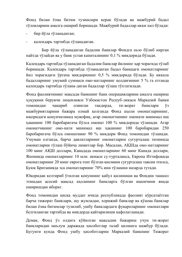 Фонд билан ёзма битим тузишлари керак бўлади ва мажбурий бадал 
тўловларини амалга ошириб боришади. Мажбурий бадаллар икки хил бўлади: 
-      бир йўла тўланадиган; 
-      календарь тартибда тўланадиган. 
              Бир йўла тўланадиган бадални банклар Фондга аъзо бўлиб кирган 
пайтда тўлайди ва у банк устав капиталининг 0,1 % микдорида бўлади. 
Календарь тартибда тўланадиган бадални банклар йилнинг ҳар чорагида тўлаб 
боришади. Календарь тартибда тўланадиган бадал банқцаги омонатларнинг 
йил чорагидаги ўртача микдорининг 0,5 % микдорида бўлади. Бу иккала 
бадалларнинг умумий суммаси омо-натларнинг қолдиғининг 5 % га етганда 
календарь тартибда тўлана-диган бадаллар тўлаш тўхтатилади. 
Фонд фаолиятининг мақсади банкнинг банк операцияларини амалга ошириш 
ҳуқуқини берувчи лицензияси Узбекистон Респуб-ликаси Марказий банки 
томонидан 
чақириб 
олинган 
такдирда, 
ти-жорат 
банклари 
ўз 
мажбуриятларини бажара олмай қолганда Фонд аҳоли омонатларининг, 
юқоридаги қонунчиликка мувофиқ, агар омонатчининг омонати минимал иш 
ҳақининг 100 баробаригача бўлса омонат 100 % микдорида тўланади. Агар 
омонатчининг омо-нати минимал иш ҳақининг 100 баробаридан 250 
баробаригача бўлса омонатнинг 90 % микдори Фонд томонидан тўланади. 
Умуман олганда, барча давлатларнинг омонатларни суғурталаш тизимида 
омонатларни тўлаш бўйича лимитлар бор. Масалан, АҚШда омо-натларнинг 
100 минг АҚШ доллари, Канадада омонатларнинг 60 минг Канада доллари, 
Японияда омонатларнинг 10 млн. иенаси су-ғурталанса, Европа Иттифоқида 
омонатларнинг 20 минг еврога тенг бўлган қисмини суғурталаш тавсия этилса, 
Буюк Британияда эса омонатларнинг 70% ини тўлашни назарда тутади. 
Юқоридан келтириб ўтилган қонуннинг қабул қилиниши ва Фондни ташкил 
этишдан асосий мақсад аҳолининг банкларга бўлган ишончини янада 
оширишдан иборат. 
Фонд томонидан қисқа муддат ичида республикада фаолият кўрсатаётган 
барча тижорат банклари, шу жумладан, хорижий банклар ва қўшма банклар 
билан ёзма битимлар тузилиб, ушбу банклардаги фуқароларнинг омонатлари 
белгиланган тартибда ва микдорда қайтарилиши кафолатланади. 
Демак, Фонд ўз олдига қўйилган мақсадни бажариш учун ти-жорат 
банкларидан маълум даражада ҳисоботлар талаб қилишга мажбур бўлади. 
Бугунги кунда Фонд ушбу ҳисоботларни Марказий банкнинг Тижорат 
