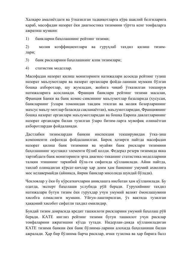 Халқаро амалиётдаги ва ўтказилган тадқиқотларга кўра шаклий белгиларига 
қараб, масофадан назорат ёки диагностика тизимини тўртта кенг тоифаларга 
ажратиш мумкин: 
1)      банкларни баҳолашнинг рейтинг тизими; 
2)      
молия 
коэффициентлари 
ва 
гуруҳлаб 
тахдил 
қилиш 
тизим- 
лари; 
3)      банк рискларини баҳолашнинг ялпи тизимлари; 
4)      статистик моделлар. 
Масофадан назорат қилиш мониторинги натижалари асосида рейтинг тузиш 
назорат маълумотлари ва назорат органлари фойда-ланиши мумкин бўлган 
бошқа ахборотлар, шу жумладан, жойига чиқиб ўтказилган текширув 
натижаларига асосланади. Франция банклари рейтинг тизими масалан, 
Франция Банки ва банк комис-сиясининг маълумотлар базаларида (хусусан, 
банкларнинг ўзлари томонидан такдим этилган ва молия бозорларининг 
махсус маълу-мотлар базасида сақланаётган), маълумотларидан, Франциянинг 
бошқа назорат органлари маълумотларидан ва бошқа Европа давлатларининг 
назорат органлари билан тузилган ўзаро битим-ларга мувофиқ олинаётган 
ахборотлардан фойдаланади. 
Дастлабки 
тизимлардан 
банкни 
инспекция 
текширувидан 
ўтка-зиш 
компоненти сифатида фойдаланилган. Бироқ ҳозирги пайтда масофадан 
назорат қилиш банк тизимини ва муайян банк рисклари тизимини 
баҳолашнинг мустақил элементи бўлиб қолди. Федерал резерв тизимида якка 
тартибдаги банк мониторинги эрта диагнос-тиканинг статистика моделларини 
талқин этишнинг таркибий бўла-ги сифатида қўлланилади. Айни пайтда, 
танлаб олинадиган кўрсат-кичлар ҳар доим ҳам банкнинг умумий ахволига 
мос келавермайди (айниқса, йирик банклар мисолида шундай бўлади). 
Чекловлар у ёки бу кўрсаткичларни аниқлашга нисбатан ҳам қўлланилади. Бу 
одатда, эксперт баҳолаши услубида рўй беради. Гурухийнинг тахдил 
натижалари бутун тизим ёки гурухдар учун умумий вазият ёмонлашувини 
хисобга олмаслиги мумкин. Уйғун-лаштирилган, ўз вақтида тузилган 
ҳаққоний хисобот сифатли тахдил омилидир. 
Бундай тизим доирасида кредит ташкилоти рискларини умумий баҳолаш рўй 
беради. КАТЕ инглиз рейтинг тизими бутун ташкилот учун рисклар 
тоифаларини ажратишни кўзда тутади. Нидерлан-дияда қўлланиладиган 
КАТЕ тизими банкни ёки банк бўлинма-ларини алохида баҳоланиши билан 
ажралади. Ҳар бир бўлинма барча рисклар, ички тузилма ва ҳар бирига балл 
