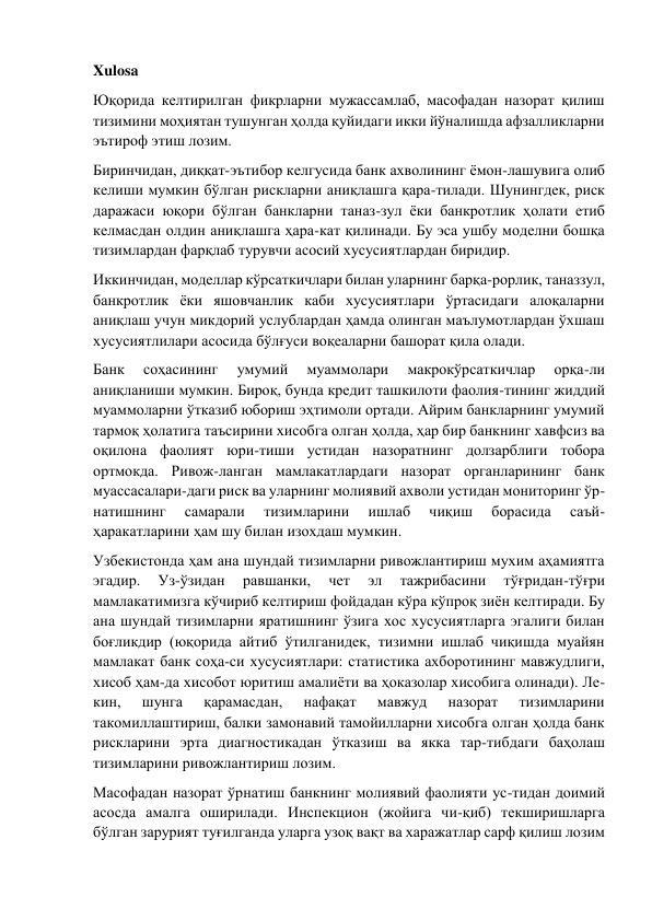 Xulosa 
Юқорида келтирилган фикрларни мужассамлаб, масофадан назорат қилиш 
тизимини моҳиятан тушунган ҳолда қуйидаги икки йўналишда афзалликларни 
эътироф этиш лозим. 
Биринчидан, диққат-эътибор келгусида банк ахволининг ёмон-лашувига олиб 
келиши мумкин бўлган рискларни аниқлашга қара-тилади. Шунингдек, риск 
даражаси юқори бўлган банкларни таназ-зул ёки банкротлик ҳолати етиб 
келмасдан олдин аниқлашга ҳара-кат қилинади. Бу эса ушбу моделни бошқа 
тизимлардан фарқлаб турувчи асосий хусусиятлардан биридир. 
Иккинчидан, моделлар кўрсаткичлари билан уларнинг барқа-рорлик, таназзул, 
банкротлик ёки яшовчанлик каби хусусиятлари ўртасидаги алоқаларни 
аниқлаш учун микдорий услублардан ҳамда олинган маълумотлардан ўхшаш 
хусусиятлилари асосида бўлғуси воқеаларни башорат қила олади. 
Банк 
соҳасининг 
умумий 
муаммолари 
макрокўрсаткичлар 
орқа-ли 
аниқланиши мумкин. Бироқ, бунда кредит ташкилоти фаолия-тининг жиддий 
муаммоларни ўтказиб юбориш эҳтимоли ортади. Айрим банкларнинг умумий 
тармоқ ҳолатига таъсирини хисобга олган ҳолда, ҳар бир банкнинг хавфсиз ва 
оқилона фаолият юри-тиши устидан назоратнинг долзарблиги тобора 
ортмокда. Ривож-ланган мамлакатлардаги назорат органларининг банк 
муассасалари-даги риск ва уларнинг молиявий ахволи устидан мониторинг ўр-
натишнинг 
самарали 
тизимларини 
ишлаб 
чиқиш 
борасида 
саъй-
ҳаракатларини ҳам шу билан изохдаш мумкин. 
Узбекистонда ҳам ана шундай тизимларни ривожлантириш мухим аҳамиятга 
эгадир. 
Уз-ўзидан 
равшанки, 
чет 
эл 
тажрибасини 
тўғридан-тўғри 
мамлакатимизга кўчириб келтириш фойдадан кўра кўпроқ зиён келтиради. Бу 
ана шундай тизимларни яратишнинг ўзига хос хусусиятларга эгалиги билан 
боғликдир (юқорида айтиб ўтилганидек, тизимни ишлаб чиқишда муайян 
мамлакат банк соҳа-си хусусиятлари: статистика ахборотининг мавжудлиги, 
хисоб ҳам-да хисобот юритиш амалиёти ва ҳоказолар хисобига олинади). Ле-
кин, 
шунга 
қарамасдан, 
нафақат 
мавжуд 
назорат 
тизимларини 
такомиллаштириш, балки замонавий тамойилларни хисобга олган ҳолда банк 
рискларини эрта диагностикадан ўтказиш ва якка тар-тибдаги баҳолаш 
тизимларини ривожлантириш лозим. 
Масофадан назорат ўрнатиш банкнинг молиявий фаолияти ус-тидан доимий 
асосда амалга оширилади. Инспекцион (жойига чи-қиб) текширишларга 
бўлган зарурият туғилганда уларга узоқ вақт ва харажатлар сарф қилиш лозим 
