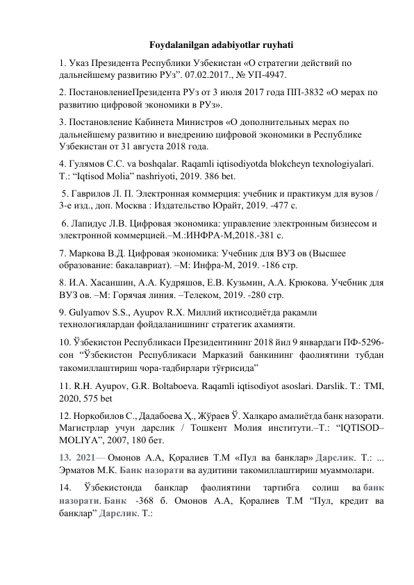 Foydalanilgan adabiyotlar ruyhati 
1. Указ Президента Республики Узбекистан «О стратегии действий по 
дальнейшему развитию РУз”. 07.02.2017., № УП-4947.  
2. ПостановлениеПрезидента РУз от 3 июля 2017 года ПП-3832 «О мерах по 
развитию цифровой экономики в РУз».  
3. Постановление Кабинета Министров «О дополнительных мерах по 
дальнейшему развитию и внедрению цифровой экономики в Республике 
Узбекистан от 31 августа 2018 года.  
4. Гулямов С.С. va boshqalar. Raqamli iqtisodiyotda blokcheyn texnologiyalari. 
Т.: “Iqtisod Molia” nashriyoti, 2019. 386 bet. 
 5. Гаврилов Л. П. Электронная коммерция: учебник и практикум для вузов / 
3-е изд., доп. Москва : Издательство Юрайт, 2019. -477 с. 
 6. Лапидус Л.В. Цифровая экономика: управление электронным бизнесом и 
электронной коммерцией.–М.:ИНФРА-М,2018.-381 с.  
7. Mаркова В.Д. Цифровая экономика: Учебник для ВУЗ ов (Высшее 
образование: бакалавриат). –М: Инфра-М, 2019. -186 стр.  
8. И.А. Хасаншин, А.А. Кудряшов, Е.В. Кузьмин, А.А. Крюкова. Учебник для 
ВУЗ ов. –М: Горячая линия. –Телеком, 2019. -280 стр.  
9. Gulyamov S.S., Ayupov R.X. Миллий иқтисодиётда рақамли 
технологиялардан фойдаланишнинг стратегик ахамияти.  
10. Ўзбекистон Республикаси Президентининг 2018 йил 9 январдаги ПФ-5296-
сон “Ўзбекистон Республикаси Марказий банкининг фаолиятини тубдан 
такомиллаштириш чора-тадбирлари тўғрисида” 
11. R.H. Ayupov, G.R. Boltaboeva. Raqamli iqtisodiyot asoslari. Darslik. T.: ТМI, 
2020, 575 bet 
12. Норқобилов С., Дадабоева Ҳ., Жўраев Ў. Халқаро амалиётда банк назорати. 
Магистрлар учун дарслик / Тошкент Молия институти.–Т.: “IQTISOD–
MOLIYA”, 2007, 180 бет. 
13. 2021— Омонов А.А, Қоралиев Т.М «Пул ва банклар» Дарслик. Т.: ... 
Эрматов М.К. Банк назорати ва аудитини такомиллаштириш муаммолари. 
14. 
Ўзбекистонда 
банклар 
фаолиятини 
тартибга 
солиш 
ва банк 
назорати. Банк  -368 б. Омонов А.А, Қоралиев Т.М “Пул, кредит ва 
банклар” Дарслик. Т.:  
