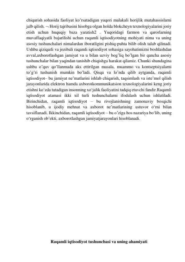 chiqarish sohasida faoliyat ko’rsatadigan yuqori malakali horijlik mutahassislarni 
jalb qilish.  Horij tajribasini hisobga olgan holda blokcheyn texnologiyalarini joriy 
etish uchun huquqiy baza yaratish2 . Yuqoridagi farmon va qarorlarning 
muvaffaqiyatli bajarilishi uchun raqamli iqtisodiyotning mohiyati nima va uning 
asosiy tushunchalari nimalardan iboratligini pishiq-puhta bilib olish talab qilinadi. 
Ushbu qiziqarli va jozibali raqamli iqtisodiyot sohasiga sayohatimizni boshlashdan 
avval,axborotlashgan jamiyat va u bilan uzviy bog’liq bo’lgan bir qancha asosiy 
tushunchalar bilan yaqindan tanishib chiqishga harakat qilamiz. Chunki shundagina 
ushbu o’quv qo’llanmada aks ettirilgan masala, muammo va kontseptsiyalarni 
to’g’ri tushunish mumkin bo’ladi. Qisqa va lo’nda qilib aytganda, raqamli 
iqtisodiyot– bu jamiyat ne’matlarini ishlab chiqarish, taqsimlash va iste’mol qilish 
jarayonlarida elektron hamda axborotkommunikatsion texnologiyalarini keng joriy 
etishni ko‘zda tutadigan insonning xo‘jalik faoliyatini tadqiq etuvchi fandir.Raqamli 
iqtisodiyot atamasi ikki xil turli tushunchalarni ifodalash uchun ishlatiladi. 
Birinchidan, raqamli iqtisodiyot – bu rivojlanishning zamonaviy bosqichi 
hisoblanib, u ijodiy mehnat va axborot ne’matlarining ustuvor o‘rni bilan 
tavsiflanadi. Ikkinchidan, raqamli iqtisodiyot – bu o’ziga hos nazariya bo‘lib, uning 
o‘rganish ob’ekti, axborotlashgan jamiyatjarayonlari hisoblanadi. 
 
 
 
 
 
 
 
 
 
 
 
 
 
 
Raqamli iqtisodiyot tushunchasi va uning ahamiyati 
