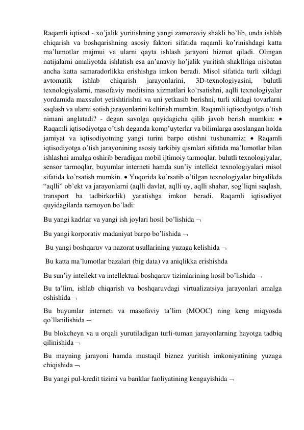 Raqamli iqtisod - xo’jalik yuritishning yangi zamonaviy shakli bo’lib, unda ishlab 
chiqarish va boshqarishning asosiy faktori sifatida raqamli ko’rinishdagi katta 
ma’lumotlar majmui va ularni qayta ishlash jarayoni hizmat qiladi. Olingan 
natijalarni amaliyotda ishlatish esa an’anaviy ho’jalik yuritish shakllriga nisbatan 
ancha katta samaradorlikka erishishga imkon beradi. Misol sifatida turli xildagi 
avtomatik 
ishlab 
chiqarish 
jarayonlarini, 
3D-texnologiyasini, 
bulutli 
texnologiyalarni, masofaviy meditsina xizmatlari ko’rsatishni, aqlli texnologiyalar 
yordamida maxsulot yetishtirishni va uni yetkasib berishni, turli xildagi tovarlarni 
saqlash va ularni sotish jarayonlarini keltirish mumkin. Raqamli iqtisodiyotga o’tish 
nimani anglatadi? - degan savolga quyidagicha qilib javob berish mumkin:  
Raqamli iqtisodiyotga o’tish deganda komp’uyterlar va bilimlarga asoslangan holda 
jamiyat va iqtisodiyotning yangi turini barpo etishni tushunamiz;  Raqamli 
iqtisodiyotga o’tish jarayonining asosiy tarkibiy qismlari sifatida ma’lumotlar bilan 
ishlashni amalga oshirib beradigan mobil ijtimoiy tarmoqlar, bulutli texnologiyalar, 
sensor tarmoqlar, buyumlar interneti hamda sun’iy intellekt texnologiyalari misol 
sifatida ko’rsatish mumkin.  Yuqorida ko’rsatib o’tilgan texnologiyalar birgalikda 
“aqlli” ob’ekt va jarayonlarni (aqlli davlat, aqlli uy, aqlli shahar, sog’liqni saqlash, 
transport ba tadbirkorlik) yaratishga imkon beradi. Raqamli iqtisodiyot 
quyidagilarda namoyon bo’ladi:  
Bu yangi kadrlar va yangi ish joylari hosil bo’lishida   
Bu yangi korporativ madaniyat barpo bo’lishida  
 Bu yangi boshqaruv va nazorat usullarining yuzaga kelishida  
 Bu katta ma’lumotlar bazalari (big data) va aniqlikka erishishda 
Bu sun’iy intellekt va intellektual boshqaruv tizimlarining hosil bo’lishida   
Bu ta’lim, ishlab chiqarish va boshqaruvdagi virtualizatsiya jarayonlari amalga 
oshishida   
Bu buyumlar interneti va masofaviy ta’lim (MOOC) ning keng miqyosda 
qo’llanilishida   
Bu blokcheyn va u orqali yurutiladigan turli-tuman jarayonlarning hayotga tadbiq 
qilinishida   
Bu mayning jarayoni hamda mustaqil biznez yuritish imkoniyatining yuzaga 
chiqishida   
Bu yangi pul-kredit tizimi va banklar faoliyatining kengayishida   
