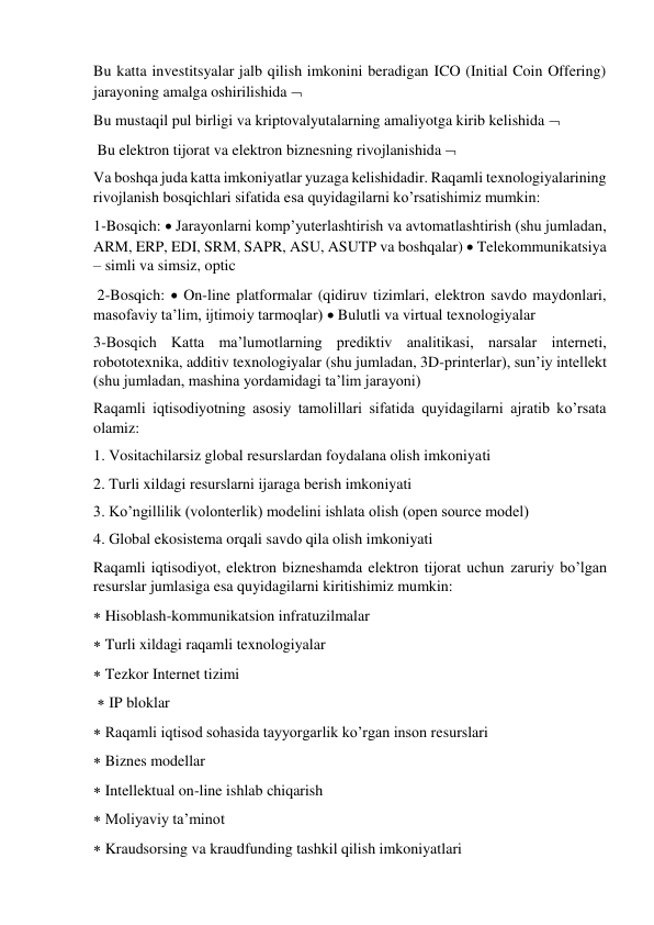 Bu katta investitsyalar jalb qilish imkonini beradigan ICO (Initial Coin Offering) 
jarayoning amalga oshirilishida   
Bu mustaqil pul birligi va kriptovalyutalarning amaliyotga kirib kelishida  
 Bu elektron tijorat va elektron biznesning rivojlanishida   
Va boshqa juda katta imkoniyatlar yuzaga kelishidadir. Raqamli texnologiyalarining 
rivojlanish bosqichlari sifatida esa quyidagilarni ko’rsatishimiz mumkin:  
1-Bosqich:  Jarayonlarni komp’yuterlashtirish va avtomatlashtirish (shu jumladan, 
ARM, ERP, EDI, SRM, SAPR, ASU, ASUTP va boshqalar)  Telekommunikatsiya 
– simli va simsiz, optic 
 2-Bosqich:  On-line platformalar (qidiruv tizimlari, elektron savdo maydonlari, 
masofaviy ta’lim, ijtimoiy tarmoqlar)  Bulutli va virtual texnologiyalar 
3-Bosqich Katta ma’lumotlarning prediktiv analitikasi, narsalar interneti, 
robototexnika, additiv texnologiyalar (shu jumladan, 3D-printerlar), sun’iy intellekt 
(shu jumladan, mashina yordamidagi ta’lim jarayoni)  
Raqamli iqtisodiyotning asosiy tamolillari sifatida quyidagilarni ajratib ko’rsata 
olamiz:  
1. Vositachilarsiz global resurslardan foydalana olish imkoniyati  
2. Turli xildagi resurslarni ijaraga berish imkoniyati  
3. Ko’ngillilik (volonterlik) modelini ishlata olish (open source model)  
4. Global ekosistema orqali savdo qila olish imkoniyati  
Raqamli iqtisodiyot, elektron bizneshamda elektron tijorat uchun zaruriy bo’lgan 
resurslar jumlasiga esa quyidagilarni kiritishimiz mumkin:  
 Hisoblash-kommunikatsion infratuzilmalar  
 Turli xildagi raqamli texnologiyalar  
 Tezkor Internet tizimi 
  IP bloklar  
 Raqamli iqtisod sohasida tayyorgarlik ko’rgan inson resurslari  
 Biznes modellar  
 Intellektual on-line ishlab chiqarish  
 Moliyaviy ta’minot  
 Kraudsorsing va kraudfunding tashkil qilish imkoniyatlari 
