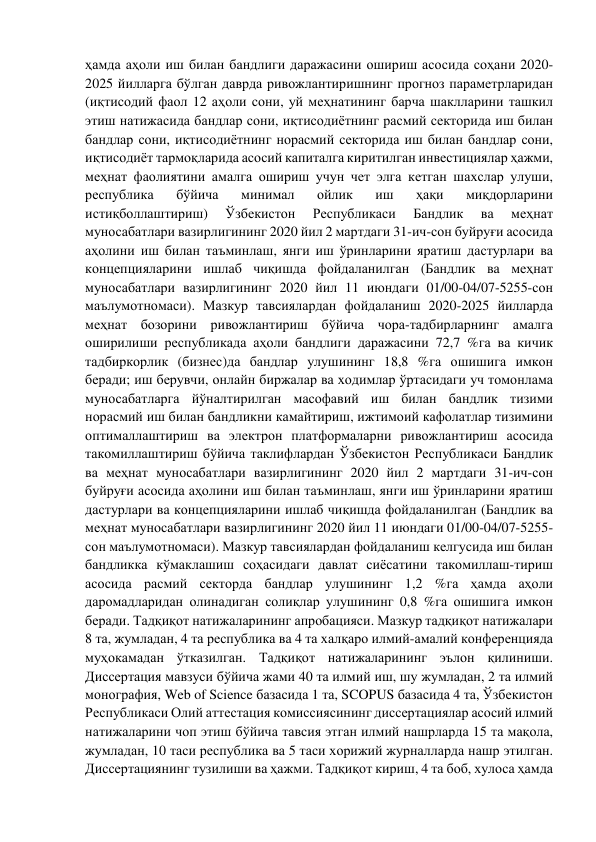 ҳамда аҳоли иш билан бандлиги даражасини ошириш асосида соҳани 2020-
2025 йилларга бўлган даврда ривожлантиришнинг прогноз параметрларидан 
(иқтисодий фаол 12 аҳоли сони, уй меҳнатининг барча шаклларини ташкил 
этиш натижасида бандлар сони, иқтисодиётнинг расмий секторида иш билан 
бандлар сони, иқтисодиётнинг норасмий секторида иш билан бандлар сони, 
иқтисодиёт тармоқларида асосий капиталга киритилган инвестициялар ҳажми, 
меҳнат фаолиятини амалга ошириш учун чет элга кетган шахслар улуши, 
республика 
бўйича 
минимал 
ойлик 
иш 
ҳақи 
миқдорларини 
истиқболлаштириш) 
Ўзбекистон 
Республикаси 
Бандлик 
ва 
меҳнат 
муносабатлари вазирлигининг 2020 йил 2 мартдаги 31-ич-сон буйруғи асосида 
аҳолини иш билан таъминлаш, янги иш ўринларини яратиш дастурлари ва 
концепцияларини ишлаб чиқишда фойдаланилган (Бандлик ва меҳнат 
муносабатлари вазирлигининг 2020 йил 11 июндаги 01/00-04/07-5255-сон 
маълумотномаси). Мазкур тавсиялардан фойдаланиш 2020-2025 йилларда 
меҳнат бозорини ривожлантириш бўйича чора-тадбирларнинг амалга 
оширилиши республикада аҳоли бандлиги даражасини 72,7 %га ва кичик 
тадбиркорлик (бизнес)да бандлар улушининг 18,8 %га ошишига имкон 
беради; иш берувчи, онлайн биржалар ва ходимлар ўртасидаги уч томонлама 
муносабатларга йўналтирилган масофавий иш билан бандлик тизими 
норасмий иш билан бандликни камайтириш, ижтимоий кафолатлар тизимини 
оптималлаштириш ва электрон платформаларни ривожлантириш асосида 
такомиллаштириш бўйича таклифлардан Ўзбекистон Республикаси Бандлик 
ва меҳнат муносабатлари вазирлигининг 2020 йил 2 мартдаги 31-ич-сон 
буйруғи асосида аҳолини иш билан таъминлаш, янги иш ўринларини яратиш 
дастурлари ва концепцияларини ишлаб чиқишда фойдаланилган (Бандлик ва 
меҳнат муносабатлари вазирлигининг 2020 йил 11 июндаги 01/00-04/07-5255- 
сон маълумотномаси). Мазкур тавсиялардан фойдаланиш келгусида иш билан 
бандликка кўмаклашиш соҳасидаги давлат сиёсатини такомиллаш-тириш 
асосида расмий секторда бандлар улушининг 1,2 %га ҳамда аҳоли 
даромадларидан олинадиган солиқлар улушининг 0,8 %га ошишига имкон 
беради. Тадқиқот натижаларининг апробацияси. Мазкур тадқиқот натижалари 
8 та, жумладан, 4 та республика ва 4 та халқаро илмий-амалий конференцияда 
муҳокамадан ўтказилган. Тадқиқот натижаларининг эълон қилиниши. 
Диссертация мавзуси бўйича жами 40 та илмий иш, шу жумладан, 2 та илмий 
монография, Web of Science базасида 1 та, SCOPUS базасида 4 та, Ўзбекистон 
Республикаси Олий аттестация комиссиясининг диссертациялар асосий илмий 
натижаларини чоп этиш бўйича тавсия этган илмий нашрларда 15 та мақола, 
жумладан, 10 таси республика ва 5 таси хорижий журналларда нашр этилган. 
Диссертациянинг тузилиши ва ҳажми. Тадқиқот кириш, 4 та боб, хулоса ҳамда 
