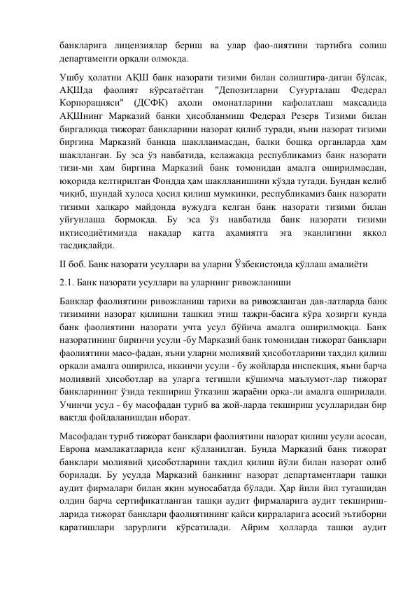 банкларига лицензиялар бериш ва улар фао-лиятини тартибга солиш 
департаменти орқали олмокда. 
Ушбу ҳолатни АҚШ банк назорати тизими билан солиштира-диган бўлсак, 
АҚШда 
фаолият 
кўрсатаётган 
"Депозитларни 
Суғурталаш 
Федерал 
Корпорацияси" (ДСФК) аҳоли омонатларини кафолатлаш мақсадида 
АҚШнинг Марказий банки ҳисобланмиш Федерал Резерв Тизими билан 
биргалиқца тижорат банкларини назорат қилиб туради, яъни назорат тизими 
биргина Марказий банқца шаклланмасдан, балки бошқа органларда ҳам 
шаклланган. Бу эса ўз навбатида, келажақца республикамиз банк назорати 
тизи-ми ҳам биргина Марказий банк томонидан амалга оширилмасдан, 
юқорида келтирилган Фондда ҳам шаклланишини кўзда тутади. Бундан келиб 
чиқиб, шундай хулоса ҳосил қилиш мумкинки, республикамиз банк назорати 
тизими халқаро майдонда вужудга келган банк назорати тизими билан 
уйғунлаша бормокда. Бу эса ўз навбатида банк назорати тизими 
иқтисодиётимизда 
нақадар 
катта 
аҳамиятга 
эга 
эканлигини 
яққол 
тасдиқлайди. 
II боб. Банк назорати усуллари ва уларни Ўзбекистонда қўллаш амалиёти 
2.1. Банк назорати усуллари ва уларнинг ривожланиши 
Банклар фаолиятини ривожланиш тарихи ва ривожланган дав-латларда банк 
тизимини назорат қилишни ташкил этиш тажри-басига кўра ҳозирги кунда 
банк фаолиятини назорати учта усул бўйича амалга оширилмоқца. Банк 
назоратининг биринчи усули -бу Марказий банк томонидан тижорат банклари 
фаолиятини масо-фадан, яъни уларни молиявий ҳисоботларини тахдил қилиш 
орқали амалга оширилса, иккинчи усули - бу жойларда инспекция, яъни барча 
молиявий ҳисоботлар ва уларга тегишли қўшимча маълумот-лар тижорат 
банкларининг ўзида текшириш ўтказиш жараёни орқа-ли амалга оширилади. 
Учинчи усул - бу масофадан туриб ва жой-ларда текшириш усулларидан бир 
вақтда фойдаланишдан иборат. 
Масофадан туриб тижорат банклари фаолиятини назорат қилиш усули асосан, 
Европа мамлакатларида кенг қўлланилган. Бунда Марказий банк тижорат 
банклари молиявий ҳисоботларини тахдил қилиш йўли билан назорат олиб 
борилади. Бу усулда Марказий банкнинг назорат департаментлари ташқи 
аудит фирмалари билан яқин муносабатда бўлади. Ҳар йили йил тугашидан 
олдин барча сертификатланган ташқи аудит фирмаларига аудит текшириш-
ларида тижорат банклари фаолиятининг қайси қирраларига асосий эътиборни 
қаратишлари зарурлиги кўрсатилади. Айрим ҳолларда ташқи аудит 
