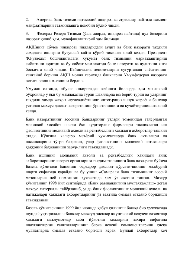 2.       Америка банк тизими иқтисодий инқироз ва стресслар пайтида жамият 
манфаатларини таъминлашга ноқобил бўлиб чикди. 
3.       Федерал Резерв Тизими (ўша даврда, инқироз пайтида) пул бозорини 
назорат қилиб ҳам, мувофиқлаштириб ҳам билмади. 
АҚШнинг «буюк инқироз» йилларидаги аудит ва банк назорати тахдили 
соҳадаги ишларни бутунлай қайта кўриб чиқишга олиб келди. Президент 
Ф.Рузвельт бошчилигидаги ҳукумат банк тизимини марказлаштириш 
сиёсатини юритди ва бу сиёсат мамлакатда банк назорати ва аудитини янги 
босқичга олиб чиқци. Кейинчалик депозитларни суғурталаш сиёсатининг 
кенгайиб бориши АҚШ молия тарихида банкларни Умумфедерал назорати 
остига олиш им-конини берди.» 
Умуман олганда, «буюк инқироз»дан кейинги йилларда ҳам мо-лиявий 
бўхронлар у ёки бу мамлакатда турли шаклларда юз бериб турди ва уларнинг 
тахдили ҳамда жаҳон иқтисодиётининг интег-рациялашув жараёни банклар 
устидан махсус давлат назоратининг ўрнатилишига ва кучайтирилишига олиб 
келди. 
Банк назоратининг асосини банкларнинг ўзлари томонидан тайёрланган 
молиявий хисобот шакли ёки аудиторлик фирмалари тасдиқлаган иш 
фаолиятининг молиявий аҳволи ва рентабеллиги ҳақидаги ахборотлар ташкил 
этади. Кўпгина халқаро меъёрий ҳуж-жатларда банк активлари ва 
пассивларини тўғри баҳолаш, улар фаолиятининг молиявий натижалари 
ҳаққоний баҳоланиши зарур-лиги таъкидланади. 
Банк 
ишининг 
молиявий 
ахволи 
ва 
рентабеллиги 
ҳақидаги 
аниқ 
ахборотларнинг назорат органларига такдим этилишига банк назо-рати бўйича 
Базель қўмитаси банкнинг барқарор фаолият кўрсати-шининг мажбурий 
шарти сифатида қарайди ва бу унинг «Самарали банк тизимининг асосий 
мезонлари» деб номланган ҳужжатида ҳам ўз аксини топган. Мазкур 
қўмитанинг 1998 йил сентябрида «Банк равшанлигини мустахкамлаш» деган 
махсус материали тайёрланиб, унда банк фаолиятининг молиявий ахволи ва 
натижалари ҳақидаги ахборотларнинг ўз вақтида оммага етказиб борилиши 
таъкидланан. 
Базель қўмитасининг 1999 йил июнида қабул қилинган бошқа бир ҳужжатида 
шундай уқтирилади: «Банклар мавжуд рисклар ва унга олиб келувчи вазиятлар 
ҳақидаги 
маълумотлар 
каби 
йўқотиш 
ҳолларига 
захира 
сифатида 
шакллантирган капиталларининг барча асосий компонентларини қисқа 
муддатларда оммага етказиб бори-ши керак. Бундай ахборотлар ҳеч 
