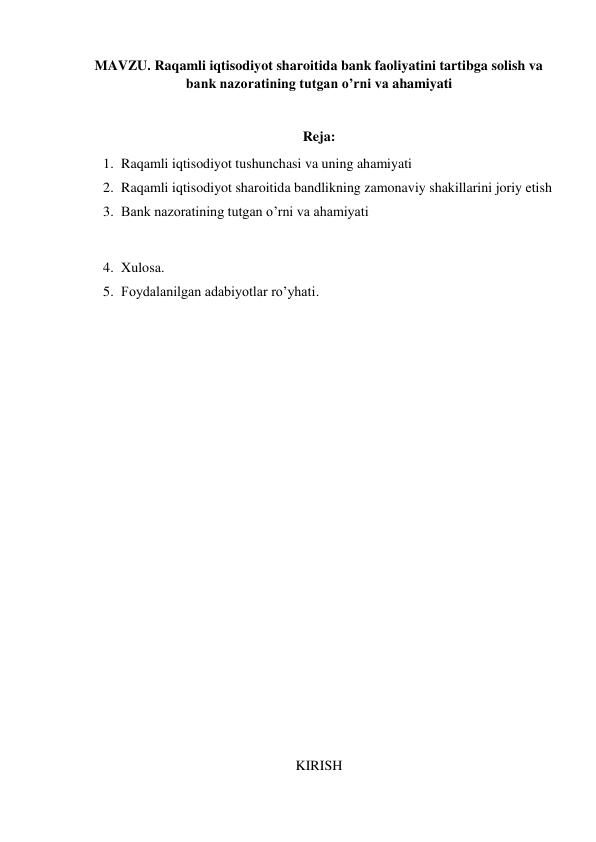 MAVZU. Raqamli iqtisodiyot sharoitida bank faoliyatini tartibga solish va 
bank nazoratining tutgan o’rni va ahamiyati 
 
Reja: 
1. Raqamli iqtisodiyot tushunchasi va uning ahamiyati 
2. Raqamli iqtisodiyot sharoitida bandlikning zamonaviy shakillarini joriy etish  
3. Bank nazoratining tutgan o’rni va ahamiyati 
 
4. Xulosa. 
5. Foydalanilgan adabiyotlar ro’yhati. 
 
 
 
 
 
 
 
 
 
 
 
 
 
 
 
 
 
 
 
 
KIRISH 
