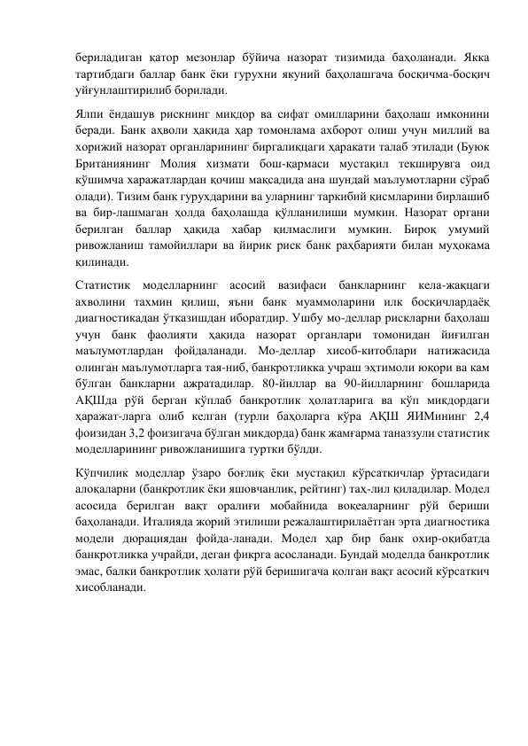 бериладиган қатор мезонлар бўйича назорат тизимида баҳоланади. Якка 
тартибдаги баллар банк ёки гурухни якуний баҳолашгача босқичма-босқич 
уйғунлаштирилиб борилади. 
Ялпи ёндашув рискнинг микдор ва сифат омилларини баҳолаш имконини 
беради. Банк аҳволи ҳақида ҳар томонлама ахборот олиш учун миллий ва 
хорижий назорат органларининг биргалиқцаги ҳаракати талаб этилади (Буюк 
Британиянинг Молия хизмати бош-қармаси мустақил текширувга оид 
қўшимча харажатлардан қочиш мақсадида ана шундай маълумотларни сўраб 
олади). Тизим банк гурухдарини ва уларнинг таркибий қисмларини бирлашиб 
ва бир-лашмаган ҳолда баҳолашда қўлланилиши мумкин. Назорат органи 
берилган баллар ҳақида хабар қилмаслиги мумкин. Бироқ умумий 
ривожланиш тамойиллари ва йирик риск банк раҳбарияти билан муҳокама 
қилинади. 
Статистик моделларнинг асосий вазифаси банкларнинг кела-жақцаги 
ахволини тахмин қилиш, яъни банк муаммоларини илк босқичлардаёқ 
диагностикадан ўтказишдан иборатдир. Ушбу мо-деллар рискларни баҳолаш 
учун банк фаолияти ҳақида назорат органлари томонидан йиғилган 
маълумотлардан фойдаланади. Мо-деллар хисоб-китоблари натижасида 
олинган маълумотларга тая-ниб, банкротликка учраш эҳтимоли юқори ва кам 
бўлган банкларни ажратадилар. 80-йиллар ва 90-йилларнинг бошларида 
АҚШда рўй берган кўплаб банкротлик ҳолатларига ва кўп микдордаги 
ҳаражат-ларга олиб келган (турли баҳоларга кўра АҚШ ЯИМининг 2,4 
фоизидан 3,2 фоизигача бўлган микдорда) банк жамғарма таназзули статистик 
моделларининг ривожланишига туртки бўлди. 
Кўпчилик моделлар ўзаро боғлиқ ёки мустақил кўрсаткичлар ўртасидаги 
алоқаларни (банкротлик ёки яшовчанлик, рейтинг) таҳ-лил қиладилар. Модел 
асосида берилган вақт оралиғи мобайнида воқеаларнинг рўй бериши 
баҳоланади. Италияда жорий этилиши режалаштирилаётган эрта диагностика 
модели дюрациядан фойда-ланади. Модел ҳар бир банк охир-оқибатда 
банкротликка учрайди, деган фикрга асосланади. Бундай моделда банкротлик 
эмас, балки банкротлик ҳолати рўй беришигача қолган вақт асосий кўрсаткич 
хисобланади. 
 
 
 
 
