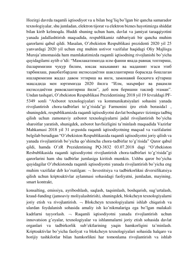 Hozirgi davrda raqamli iqtisodiyot va u bilan bog’liq bo’lgan bir qancha samarador 
texnologiyalar, shu jumladan, elektron tijorat va elektron biznes hayotimizga shiddat 
bilan kirib kelmoqda. Huddi shuning uchun ham, davlat va jamiyat taraqqiyotini 
yanada jadallashtirish maqsadida, respublikamiz rahbariyati bir qancha muhim 
qarorlarni qabul qildi. Masalan, O’zbekiston Respublikasi prezidenti 2020 yil 25 
yanvardagi 2020 yil uchun eng muhim ustivor vazifalar haqidagi Oliy Majlisga 
Muroja’atnomasida ham mamlakatimizda raqamli iqtisodning rivojlanishi bo’yicha 
quyidagilarni aytib o’tdi: “Мамлакатимизда илм-фанни янада равнақ топтириш, 
ёшларимизни чуқур билим, юксак маънавият ва маданият эгаси этиб 
тарбиялаш, рақобатбардош иқтисодиётни шакллантириш борасида бошлаган 
ишларимизни жадал давом эттириш ва янги, замонавий босқичга кўтариш 
мақсадида мен юртимизда 2020 йилга “Илм, маърифат ва рақамли 
иқтисодиётни ривожлантириш йили”, деб ном беришни таклиф этаман”. 
Undan tashqari, O’zbekiston Respublikasi Prezidentining 2018 yil 19 fevraldagi PF-
5349 sonli “Axborot texnologiyalari va kommunikatsiyalari sohasini yanada 
rivojlantirish chora-tadbirlari to’g’risida”gi Farmonini ijro etish borasida1 , 
shuningdek, respublikamizda raqamli iqtisodiyotni davlat boshqaruv tizimiga tadbiq 
qilish uchun zamonaviy axborot texnologiyalarni jadal rivojlantirish bo’yicha 
sharoitlar yaratish, shunigdek, axborot havfsizligini ta’minlash maqsadida Vazirlar 
Mahkamasi 2018 yil 31 avgustda raqamli iqtisodiyotning maqsad va vazifalarini 
belgilab beradigan “O’zbekiston Respublikasida raqamli iqtisodiyotni joriy qilish va 
yanada rivojlantirish bo’yicha qo’shimcha chora-tadbirlar to’g’risida” Qaror qabul 
qildi, hamda O’zR Prezidentining PQ-3832 03.07.2018 dagi “O’zbekiston 
Resbublikasida raqamli iqtisodiyotni rivojlantirish chora-tadbirlari to’g’risida”gi 
qarorlarini ham shu tadbirlar jumlasiga kiritish mumkin. Ushbu qaror bo’yicha 
quyidagilar O’zbekistonda raqamli iqtisodiyotni yanada rivojlantirish bo’yicha eng 
muhim vazifalar deb ko’rsatilgan:  Investitsiya va tadbirkorlikni diversifikatsiya 
qilish uchun kriptoaktivlar aylanmasi sohasidagi faoliyatni, jumladan, mayining, 
smart kontrakt, 
konsalting, emissiya, ayriboshlash, saqlash, taqsimlash, boshqarish, sug’urtalash, 
kraud-funding (jamoaviy moliyalashtirish), shuningdek, blokcheyn texnologiyalarni 
joriy etish va rivojlantirish.  Blokcheyn texnologiyalarni ishlab chiqarish va 
ulardan foydalanish sohasida amaliy ish ko’nikmalariga ega bo’lgan malakali 
kadrlarni tayyorlash.  Raqamli iqtisodiyotni yanada rivojlantirish uchun 
innovatsion g’oyalar, texnologiyalar va ishlanmalarni joriy etish sohasida davlat 
organlari va tadbirkorlik sub’ektlarining yaqin hamkorligini ta’minlash. 
Kriptoaktivlar bo’yicha faoliyat va blokcheyn texnologiyalari sohasida halqaro va 
horijiy tashkilotlar bilan hamkorlikni har tomonlama rivojlantirish va ishlab 
