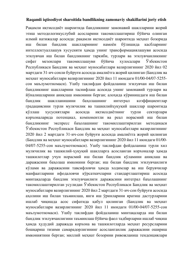 Raqamli iqtisodiyot sharoitida bandlikning zamonaviy shakillarini joriy etish 
Рақамли иқтисодиёт шароитида бандликнинг замонавий шаклларини жорий 
этиш методологикуслубий асосларини такомиллаштириш бўйича олинган 
илмий натижалар асосида: рақамли иқтисодиёт шароитида меҳнат бозорида 
иш 
билан 
бандлик 
шаклларининг 
намоён 
бўлишида 
касбларнинг 
интеллектуаллашув хусусияти ҳамда унинг трансформациялашуви асосида 
эгилувчан иш билан бандликнинг таркиби, турлари ва эгилувчанликнинг 
сифат 
мезонлари 
такомиллашуви 
бўйича 
хулосалари 
Ўзбекистон 
Республикаси Бандлик ва меҳнат муносабатлари вазирлигининг 2020 йил 02 
мартдаги 31-ич-сонли буйруғи асосида амалиётга жорий қилинган (Бандлик ва 
меҳнат муносабатлари вазирлигининг 2020 йил 11 июндаги 01/00-04/07-5255-
сон маълумотномаси). Ушбу таклифдан фойдаланиш эгилувчан иш билан 
бандликнинг шаклларини таснифлаш асосида унинг замонавий турлари ва 
йўналишларини аниқлаш имконини берган; алоҳида кўринишдаги иш билан 
бандлик 
шаклланишини 
баҳолашнинг 
интеграл 
коэффициентлар 
градациясини турли мулкчилик ва ташкилийҳуқуқий шакллар шароитида 
қўллаш 
хусусиятлари 
асосида 
иқтисодиётнинг 
турли 
секторлари 
корхоналарида потенциал, компонентли ва реал норасмий иш билан 
бандликнинг 
экспресс 
баҳолашнинг 
такомиллаштирилган 
методикаси 
Ўзбекистон Республикаси Бандлик ва меҳнат муносабатлари вазирлигининг 
2020 йил 2 мартдаги 31-ич-сон буйруғи асосида амалиётга жорий қилинган 
(Бандлик ва меҳнат муносабатлари вазирлигининг 2020 йил 11 июндаги 01/00-
04/07-5255-сон маълумотномаси). Ушбу таклифдан фойдаланиш турли хил 
мулкчилик ва ташкилий-ҳуқуқий шаклларга асосланган корхоналар ҳамда 
ташкилотлар учун норасмий иш билан бандлик кўламини аниқлаш ва 
даражасини баҳолаш имконини берган; иш билан бандлик эгилувчанлиги 
кўлами ва даражасини тавсифловчи ҳамда ходимлар ва иш берувчилар 
манфаатларини ифодаловчи кўрсаткичларни стандартлаштириш асосида 
минтақаларда бандлик эгилувчанлиги даражасини интеграл баҳолашнинг 
такомиллаштирилган усулидан Ўзбекистон Республикаси Бандлик ва меҳнат 
муносабатлари вазирлигининг 2020 йил 2 мартдаги 31-ич-сон буйруғи асосида 
аҳолини иш билан таъминлаш, янги иш ўринларини яратиш дастурларини 
ишлаб чиқишда асос сифатида қабул қилинган (Бандлик ва меҳнат 
муносабатлари вазирлигининг 2020 йил 11 июндаги 01/00-04/07-5255-сон 
маълумотномаси). Ушбу таклифдан фойдаланиш минтақаларда иш билан 
бандлик эгилувчанлигини таъминлаш бўйича фаол тадбирларни ишлаб чиқиш 
ҳамда ҳудудий даражада корхона ва ташкилотларда меҳнат ресурсларини 
бошқариш тизими самарадорлигининг асосланганлик даражасини ошириш 
имкониятини берган; миллий меҳнат бозорини ривожланиш тенденциялари 
