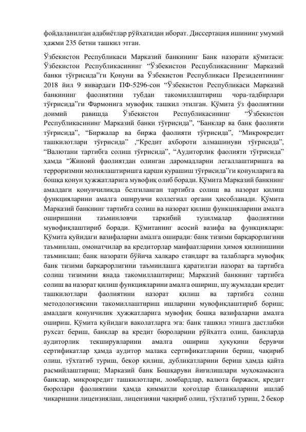 фойдаланилган адабиётлар рўйхатидан иборат. Диссертация ишининг умумий 
ҳажми 235 бетни ташкил этган. 
Ўзбекистон Республикаси Марказий банкининг Банк назорати қўмитаси: 
Ўзбекистон Республикасининг “Ўзбекистон Республикасининг Марказий 
банки тўғрисида”ги Қонуни ва Ўзбекистон Республикаси Президентининг 
2018 йил 9 январдаги ПФ-5296-сон “Ўзбекистон Республикаси Марказий 
банкининг 
фаолиятини 
тубдан 
такомиллаштириш 
чора-тадбирлари 
тўғрисида”ги Фармонига мувофиқ ташкил этилган. Қўмита ўз фаолиятини 
доимий 
равишда 
Ўзбекистон 
Республикасининг 
“Ўзбекистон 
Республикасининг Марказий банки тўғрисида”, “Банклар ва банк фаолияти 
тўғрисида”, “Биржалар ва биржа фаолияти тўғрисида”, “Микрокредит 
ташкилотлари тўғрисида” ,“Кредит ахбороти алмашинуви тўғрисида”, 
“Валютани тартибга солиш тўғрисида”, “Аудиторлик фаолияти тўғрисида” 
ҳамда “Жиноий фаолиятдан олинган даромадларни легаллаштиришга ва 
терроризмни молиялаштиришга қарши курашиш тўғрисида”ги қонунларига ва 
бошқа қонун ҳужжатларига мувофиқ олиб боради. Қўмита Марказий банкнинг 
амалдаги қонунчиликда белгиланган тартибга солиш ва назорат қилиш 
функцияларини амалга оширувчи коллегиал органи ҳисобланади. Қўмита 
Марказий банкнинг тартибга солиш ва назорат қилиш функцияларини амалга 
оширишини 
таъминловчи 
таркибий 
тузилмалар 
фаолиятини 
мувофиқлаштириб боради. Қўмитанинг асосий вазифа ва функциялари: 
Қўмита қуйидаги вазифаларни амалга оширади: банк тизими барқарорлигини 
таъминлаш, омонатчилар ва кредиторлар манфаатларини ҳимоя қилинишини 
таъминлаш; банк назорати бўйича халқаро стандарт ва талабларга мувофиқ 
банк тизими барқарорлигини таъминлашга қаратилган назорат ва тартибга 
солиш тизимини янада такомиллаштириш; Марказий банкнинг тартибга 
солиш ва назорат қилиш функцияларини амалга ошириш, шу жумладан кредит 
ташкилотлари 
фаолиятини 
назорат 
қилиш 
ва 
тартибга 
солиш 
методологиясини такомиллаштириш ишларини мувофиқлаштириб бориш; 
амалдаги қонунчилик ҳужжатларига мувофиқ бошқа вазифаларни амалга 
ошириш. Қўмита қуйидаги ваколатларга эга: банк ташкил этишга дастлабки 
рухсат бериш, банклар ва кредит бюроларини рўйхатга олиш, банкларда 
аудиторлик 
текширувларини 
амалга 
ошириш 
ҳуқуқини 
берувчи 
сертификатлар ҳамда аудитор малака сертификатларини бериш, чақириб 
олиш, тўхтатиб туриш, бекор қилиш, дубликатларини бериш ҳамда қайта 
расмийлаштириш; Марказий банк Бошқаруви йиғилишлари муҳокамасига 
банклар, микрокредит ташкилотлари, ломбардлар, валюта биржаси, кредит 
бюролари фаолиятини ҳамда қимматли қоғозлар бланкаларини ишлаб 
чиқаришни лицензиялаш, лицензияни чақириб олиш, тўхтатиб туриш, 2 бекор 
