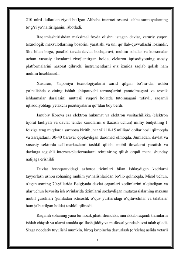 11 
 
210 mlrd dollardan ziyod bo‘lgan Alibaba internet resursi ushbu sarmoyalarning 
to‘g‘ri yo‘naltirilganini isbotladi. 
Raqamlashtirishdan maksimal foyda olishni istagan davlat, zaruriy yuqori 
texnologik maxsulotlarning bozorini yaratishi va uni qo‘llab-quvvatlashi lozimdir. 
Shu bilan birga, parallel tarzda davlat boshqaruvi, muhim sohalar va korxonalar 
uchun xususiy ilovalarni rivojlantirgan holda, elektron iqtisodiyotning asosiy 
platformalarini nazorat qiluvchi instrumentlarni o‘z izmida saqlab qolish ham 
muhim hisoblanadi. 
Xususan, Yaponiya texnologiyalarni xarid qilgan bo‘lsa-da, ushbu 
yo‘nalishda o‘zining ishlab chiqaruvchi tarmoqlarini yaratolmagani va texnik 
ishlanmalar darajasini muttasil yuqori holatda tutolmagani tufayli, raqamli 
iqtisodiyotdagi yetakchi pozitsiyalarni qo‘ldan boy berdi. 
Janubiy Koreya esa elektron hukumat va elektron vositachilikka (elektron 
tijorat faoliyati va davlat tender xaridlarini o‘tkazish uchun) milliy budjetning 1 
foiziga teng miqdorda sarmoya kiritib, har yili 10-15 milliard dollar hosil qilmoqda 
va xarajatlarni 30-40 baravar qoplaydigan daromad olmoqda. Jumladan, davlat va 
xususiy sektorda call-markazlarni tashkil qilish, mobil ilovalarni yaratish va 
davlatga tegishli internet-platformalarni reinjiniring qilish orqali mana shunday 
natijaga erishildi. 
Davlat boshqaruvidagi axborot tizimlari bilan ishlaydigan kadrlarni 
tayyorlash ushbu sohaning muhim yo‘nalishlaridan bo‘lib qolmoqda. Misol uchun, 
o‘tgan asrning 70-yillarida Belgiyada davlat organlari xodimlarini o‘qitadigan va 
ular uchun bevosita ish o‘rinlarida tizimlarni sozlaydigan mutaxassislarning maxsus 
mobil guruhlari (jumladan ixtisoslik o‘quv yurtlaridagi o‘qituvchilar va talabalar 
ham jalb etilgan holda) tashkil qilinadi. 
Raqamli sohaning yana bir nozik jihati shundaki, murakkab raqamli tizimlarni 
ishlab chiqish va ularni amalda qo‘llash jiddiy va mufassal yondashuvni talab qiladi. 
Sizga noodatiy tuyulishi mumkin, biroq ko‘pincha dasturlash (o‘zicha) aslida yetarli 
