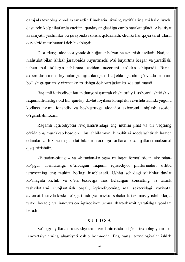 12 
 
darajada texnologik hodisa emasdir. Binobarin, sizning vazifalaringizni hal qiluvchi 
dasturchi ko‘p jihatlarda vazifani qanday anglashiga qarab harakat qiladi. Aksariyat 
axamiyatli yechimlar bu jarayonda izohsiz qoldiriladi, chunki har qaysi taraf ularni 
o‘z-o‘zidan tushunarli deb hisoblaydi. 
Dasturlarga aloqador yondosh hujjatlar ba'zan pala-partish tuziladi. Natijada 
mahsulot bilan ishlash jarayonida buyurtmachi o‘zi buyurtma bergan va yaratilishi 
uchun pul to‘lagan ishlanma ustidan nazoratni qo‘ldan chiqaradi. Bunda 
axborotlashtirish loyihalariga ajratiladigan budjetda garchi g‘oyatda muhim 
bo‘lishiga qaramay xizmat ko‘rsatishga doir xarajatlar ko‘zda tutilmaydi. 
Raqamli iqtisodiyot butun dunyoni qamrab olishi tufayli, axborotlashtirish va 
raqamlashtirishga oid har qanday davlat loyihasi kompleks ravishda hamda yagona 
kodlash tizimi, iqtisodiy va boshqaruvga aloqador axborotni aniqlash asosida 
o‘rganilishi lozim. 
Raqamli iqtisodiyotni rivojlantirishdagi eng muhim jihat va bir vaqtning 
o‘zida eng murakkab bosqich – bu ishbilarmonlik muhitini soddalashtirish hamda 
odamlar va biznesning davlat bilan muloqotiga sarflanajak xarajatlarni maksimal 
qisqartirishdir. 
«Bittadan-bittaga» va «bittadan-ko‘pga» muloqot formulasidan «ko‘pdan-
ko‘pga» formulasiga o‘tiladigan raqamli iqtisodiyot platformalari ushbu 
jarayonning eng muhim bo‘lagi hisoblanadi. Ushbu sohadagi siljishlar davlat 
ko‘magida kichik va o‘rta biznesga mos keladigan konsalting va texnik 
tashkilotlarni rivojlantirish orqali, iqtisodiyotning real sektoridagi vaziyatni 
avtomatik tarzda keskin o‘zgartiradi (va mazkur sohalarda tuzilmaviy islohotlarga 
turtki beradi) va innovatsion iqtisodiyot uchun shart-sharoit yaratishga yordam 
beradi. 
X U L O S A 
So‘nggi yillarda iqtisodiyotni rivojlantirishda ilg‘or texnologiyalar va 
innovatsiyalarning ahamiyati oshib bormoqda. Eng yangi texnologiyalar ishlab 
