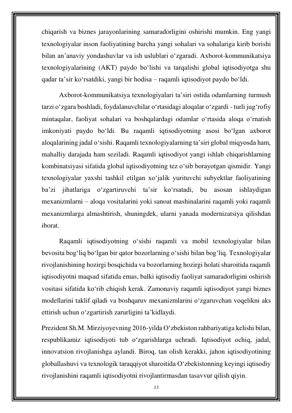 13 
 
chiqarish va biznes jarayonlarining samaradorligini oshirishi mumkin. Eng yangi 
texnologiyalar inson faoliyatining barcha yangi sohalari va sohalariga kirib borishi 
bilan an’anaviy yondashuvlar va ish uslublari o‘zgaradi. Axborot-kommunikatsiya 
texnologiyalarining (AKT) paydo bo‘lishi va tarqalishi global iqtisodiyotga shu 
qadar ta’sir ko‘rsatdiki, yangi bir hodisa – raqamli iqtisodiyot paydo bo‘ldi.  
Axborot-kommunikatsiya texnologiyalari ta’siri ostida odamlarning turmush 
tarzi o‘zgara boshladi, foydalanuvchilar o‘rtasidagi aloqalar o‘zgardi - turli jug‘rofiy 
mintaqalar, faoliyat sohalari va boshqalardagi odamlar o‘rtasida aloqa o‘rnatish 
imkoniyati paydo bo‘ldi. Bu raqamli iqtisodiyotning asosi bo‘lgan axborot 
aloqalarining jadal o‘sishi. Raqamli texnologiyalarning ta’siri global miqyosda ham, 
mahalliy darajada ham seziladi. Raqamli iqtisodiyot yangi ishlab chiqarishlarning 
kombinatsiyasi sifatida global iqtisodiyotning tez o‘sib borayotgan qismidir. Yangi 
texnologiyalar yaxshi tashkil etilgan xo‘jalik yurituvchi subyektlar faoliyatining 
ba’zi jihatlariga o‘zgartiruvchi ta’sir ko‘rsatadi, bu asosan ishlaydigan 
mexanizmlarni – aloqa vositalarini yoki sanoat mashinalarini raqamli yoki raqamli 
mexanizmlarga almashtirish, shuningdek, ularni yanada modernizatsiya qilishdan 
iborat.  
Raqamli iqtisodiyotning o‘sishi raqamli va mobil texnologiyalar bilan 
bevosita bog‘liq bo‘lgan bir qator bozorlarning o‘sishi bilan bog‘liq. Texnologiyalar 
rivojlanishining hozirgi bosqichida va bozorlarning hozirgi holati sharoitida raqamli 
iqtisodiyotni maqsad sifatida emas, balki iqtisodiy faoliyat samaradorligini oshirish 
vositasi sifatida ko‘rib chiqish kerak. Zamonaviy raqamli iqtisodiyot yangi biznes 
modellarini taklif qiladi va boshqaruv mexanizmlarini o‘zgaruvchan voqelikni aks 
ettirish uchun o‘zgartirish zarurligini ta’kidlaydi. 
Prezident Sh.M. Mirziyoyevning 2016-yilda O‘zbekiston rahbariyatiga kelishi bilan, 
respublikamiz iqtisodiyoti tub o‘zgarishlarga uchradi. Iqtisodiyot ochiq, jadal, 
innovatsion rivojlanishga aylandi. Biroq, tan olish kerakki, jahon iqtisodiyotining 
globallashuvi va texnologik taraqqiyot sharoitida O‘zbekistonning keyingi iqtisodiy 
rivojlanishini raqamli iqtisodiyotni rivojlantirmasdan tasavvur qilish qiyin.  
