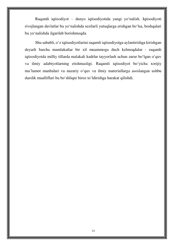 14 
 
Raqamli iqtisodiyot – dunyo iqtisodiyotida yangi yo‘nalish. Iqtisodiyoti 
rivojlangan davlatlar bu yo‘nalishda sezilarli yutuqlarga erishgan bo‘lsa, boshqalari 
bu yo‘nalishda ilgarilab borishmoqda.  
Shu sababli, o‘z iqtisodiyotlarini raqamli iqtisodiyotga aylantirishga kirishgan 
deyarli barcha mamlakatlar bir xil muammoga duch kelmoqdalar - raqamli 
iqtisodiyotda milliy tillarda malakali kadrlar tayyorlash uchun zarur bo‘lgan o‘quv 
va ilmiy adabiyotlarning etishmasligi. Raqamli iqtisodiyot bo‘yicha xorijiy 
ma’lumot manbalari va nazariy o‘quv va ilmiy materiallarga asoslangan ushbu 
darslik mualliflari bu bo‘shliqni biroz to‘ldirishga harakat qilishdi. 
 
 
