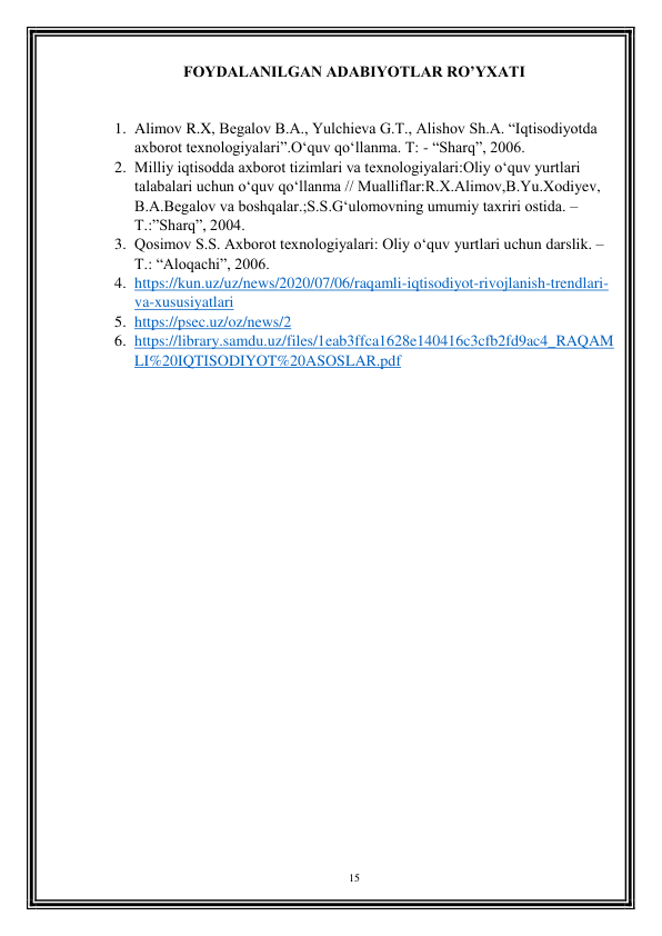 15 
 
FOYDALANILGAN ADABIYOTLAR RO’YXATI 
 
1. Alimov R.X, Begalov B.A., Yulchieva G.T., Alishov Sh.A. “Iqtisodiyotda 
axborot texnologiyalari”.O‘quv qo‘llanma. T: - “Sharq”, 2006. 
2. Milliy iqtisodda axborot tizimlari va texnologiyalari:Oliy o‘quv yurtlari 
talabalari uchun o‘quv qo‘llanma // Mualliflar:R.X.Alimov,B.Yu.Xodiyev, 
B.A.Begalov va boshqalar.;S.S.G‘ulomovning umumiy taxriri ostida. –
T.:”Sharq”, 2004. 
3. Qosimov S.S. Axborot texnologiyalari: Oliy o‘quv yurtlari uchun darslik. – 
T.: “Aloqachi”, 2006. 
4. https://kun.uz/uz/news/2020/07/06/raqamli-iqtisodiyot-rivojlanish-trendlari-
va-xususiyatlari 
5. https://psec.uz/oz/news/2 
6. https://library.samdu.uz/files/1eab3ffca1628e140416c3cfb2fd9ac4_RAQAM
LI%20IQTISODIYOT%20ASOSLAR.pdf 
 
