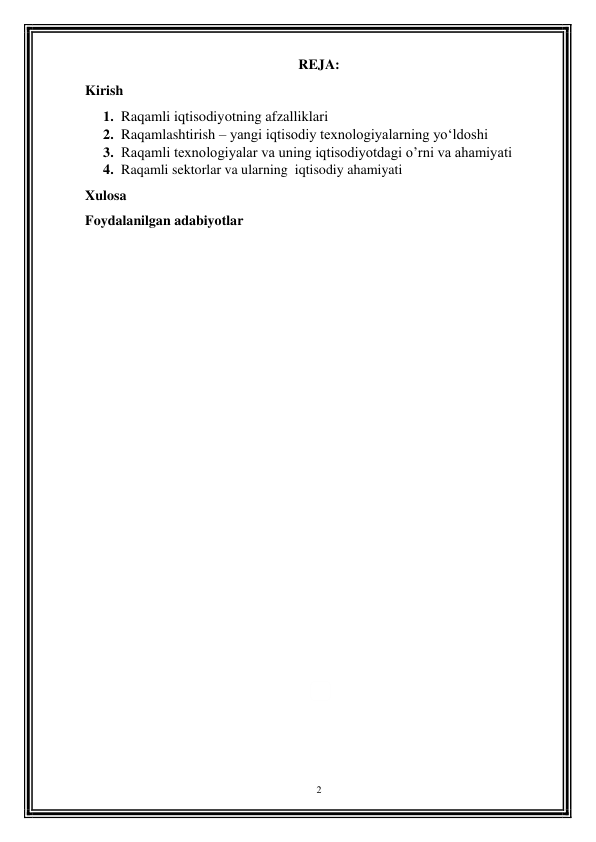 2 
 
REJA: 
Kirish 
1. Raqamli iqtisodiyotning afzalliklari 
2. Raqamlashtirish – yangi iqtisodiy texnologiyalarning yo‘ldoshi 
3. Raqamli texnologiyalar va uning iqtisodiyotdagi o’rni va ahamiyati 
4. Raqamli sektorlar va ularning  iqtisodiy ahamiyati 
Xulosa 
Foydalanilgan adabiyotlar 
 
 
