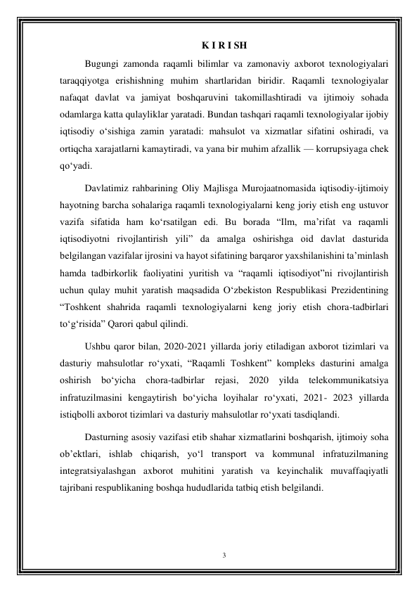 3 
 
K I R I SH 
Bugungi zamonda raqamli bilimlar va zamonaviy axborot texnologiyalari 
taraqqiyotga erishishning muhim shartlaridan biridir. Raqamli texnologiyalar 
nafaqat davlat va jamiyat boshqaruvini takomillashtiradi va ijtimoiy sohada 
odamlarga katta qulayliklar yaratadi. Bundan tashqari raqamli texnologiyalar ijobiy 
iqtisodiy o‘sishiga zamin yaratadi: mahsulot va xizmatlar sifatini oshiradi, va 
ortiqcha xarajatlarni kamaytiradi, va yana bir muhim afzallik — korrupsiyaga chek 
qo‘yadi. 
Davlatimiz rahbarining Oliy Majlisga Murojaatnomasida iqtisodiy-ijtimoiy 
hayotning barcha sohalariga raqamli texnologiyalarni keng joriy etish eng ustuvor 
vazifa sifatida ham ko‘rsatilgan edi. Bu borada “Ilm, ma’rifat va raqamli 
iqtisodiyotni rivojlantirish yili” da amalga oshirishga oid davlat dasturida 
belgilangan vazifalar ijrosini va hayot sifatining barqaror yaxshilanishini ta’minlash 
hamda tadbirkorlik faoliyatini yuritish va “raqamli iqtisodiyot”ni rivojlantirish 
uchun qulay muhit yaratish maqsadida O‘zbekiston Respublikasi Prezidentining 
“Toshkent shahrida raqamli texnologiyalarni keng joriy etish chora-tadbirlari 
to‘g‘risida” Qarori qabul qilindi. 
Ushbu qaror bilan, 2020-2021 yillarda joriy etiladigan axborot tizimlari va 
dasturiy mahsulotlar ro‘yxati, “Raqamli Toshkent” kompleks dasturini amalga 
oshirish bo‘yicha chora-tadbirlar rejasi, 2020 yilda telekommunikatsiya 
infratuzilmasini kengaytirish bo‘yicha loyihalar ro‘yxati, 2021- 2023 yillarda 
istiqbolli axborot tizimlari va dasturiy mahsulotlar ro‘yxati tasdiqlandi. 
Dasturning asosiy vazifasi etib shahar xizmatlarini boshqarish, ijtimoiy soha 
ob’ektlari, ishlab chiqarish, yo‘l transport va kommunal infratuzilmaning 
integratsiyalashgan axborot muhitini yaratish va keyinchalik muvaffaqiyatli 
tajribani respublikaning boshqa hududlarida tatbiq etish belgilandi. 
