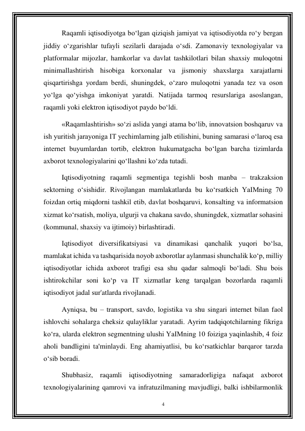 4 
 
Raqamli iqtisodiyotga bo‘lgan qiziqish jamiyat va iqtisodiyotda ro‘y bergan 
jiddiy o‘zgarishlar tufayli sezilarli darajada o‘sdi. Zamonaviy texnologiyalar va 
platformalar mijozlar, hamkorlar va davlat tashkilotlari bilan shaxsiy muloqotni 
minimallashtirish hisobiga korxonalar va jismoniy shaxslarga xarajatlarni 
qisqartirishga yordam berdi, shuningdek, o‘zaro muloqotni yanada tez va oson 
yo‘lga qo‘yishga imkoniyat yaratdi. Natijada tarmoq resurslariga asoslangan, 
raqamli yoki elektron iqtisodiyot paydo bo‘ldi. 
«Raqamlashtirish» so‘zi aslida yangi atama bo‘lib, innovatsion boshqaruv va 
ish yuritish jarayoniga IT yechimlarning jalb etilishini, buning samarasi o‘laroq esa 
internet buyumlardan tortib, elektron hukumatgacha bo‘lgan barcha tizimlarda 
axborot texnologiyalarini qo‘llashni ko‘zda tutadi. 
Iqtisodiyotning raqamli segmentiga tegishli bosh manba – trakzaksion 
sektorning o‘sishidir. Rivojlangan mamlakatlarda bu ko‘rsatkich YaIMning 70 
foizdan ortiq miqdorni tashkil etib, davlat boshqaruvi, konsalting va informatsion 
xizmat ko‘rsatish, moliya, ulgurji va chakana savdo, shuningdek, xizmatlar sohasini 
(kommunal, shaxsiy va ijtimoiy) birlashtiradi. 
Iqtisodiyot diversifikatsiyasi va dinamikasi qanchalik yuqori bo‘lsa, 
mamlakat ichida va tashqarisida noyob axborotlar aylanmasi shunchalik ko‘p, milliy 
iqtisodiyotlar ichida axborot trafigi esa shu qadar salmoqli bo‘ladi. Shu bois 
ishtirokchilar soni ko‘p va IT xizmatlar keng tarqalgan bozorlarda raqamli 
iqtisodiyot jadal sur'atlarda rivojlanadi. 
Ayniqsa, bu – transport, savdo, logistika va shu singari internet bilan faol 
ishlovchi sohalarga cheksiz qulayliklar yaratadi. Ayrim tadqiqotchilarning fikriga 
ko‘ra, ularda elektron segmentning ulushi YaIMning 10 foiziga yaqinlashib, 4 foiz 
aholi bandligini ta'minlaydi. Eng ahamiyatlisi, bu ko‘rsatkichlar barqaror tarzda 
o‘sib boradi. 
Shubhasiz, raqamli iqtisodiyotning samaradorligiga nafaqat axborot 
texnologiyalarining qamrovi va infratuzilmaning mavjudligi, balki ishbilarmonlik 
