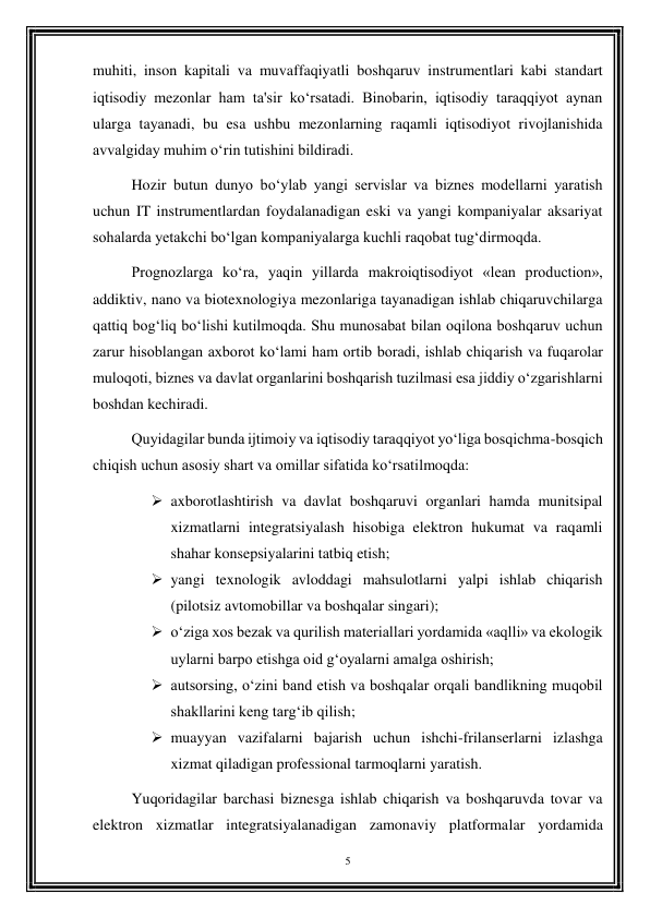 5 
 
muhiti, inson kapitali va muvaffaqiyatli boshqaruv instrumentlari kabi standart 
iqtisodiy mezonlar ham ta'sir ko‘rsatadi. Binobarin, iqtisodiy taraqqiyot aynan 
ularga tayanadi, bu esa ushbu mezonlarning raqamli iqtisodiyot rivojlanishida 
avvalgiday muhim o‘rin tutishini bildiradi. 
Hozir butun dunyo bo‘ylab yangi servislar va biznes modellarni yaratish 
uchun IT instrumentlardan foydalanadigan eski va yangi kompaniyalar aksariyat 
sohalarda yetakchi bo‘lgan kompaniyalarga kuchli raqobat tug‘dirmoqda. 
Prognozlarga ko‘ra, yaqin yillarda makroiqtisodiyot «lean production», 
addiktiv, nano va biotexnologiya mezonlariga tayanadigan ishlab chiqaruvchilarga 
qattiq bog‘liq bo‘lishi kutilmoqda. Shu munosabat bilan oqilona boshqaruv uchun 
zarur hisoblangan axborot ko‘lami ham ortib boradi, ishlab chiqarish va fuqarolar 
muloqoti, biznes va davlat organlarini boshqarish tuzilmasi esa jiddiy o‘zgarishlarni 
boshdan kechiradi. 
Quyidagilar bunda ijtimoiy va iqtisodiy taraqqiyot yo‘liga bosqichma-bosqich 
chiqish uchun asosiy shart va omillar sifatida ko‘rsatilmoqda: 
 axborotlashtirish va davlat boshqaruvi organlari hamda munitsipal 
xizmatlarni integratsiyalash hisobiga elektron hukumat va raqamli 
shahar konsepsiyalarini tatbiq etish; 
 yangi texnologik avloddagi mahsulotlarni yalpi ishlab chiqarish 
(pilotsiz avtomobillar va boshqalar singari); 
 o‘ziga xos bezak va qurilish materiallari yordamida «aqlli» va ekologik 
uylarni barpo etishga oid g‘oyalarni amalga oshirish; 
 autsorsing, o‘zini band etish va boshqalar orqali bandlikning muqobil 
shakllarini keng targ‘ib qilish; 
 muayyan vazifalarni bajarish uchun ishchi-frilanserlarni izlashga 
xizmat qiladigan professional tarmoqlarni yaratish. 
Yuqoridagilar barchasi biznesga ishlab chiqarish va boshqaruvda tovar va 
elektron xizmatlar integratsiyalanadigan zamonaviy platformalar yordamida 
