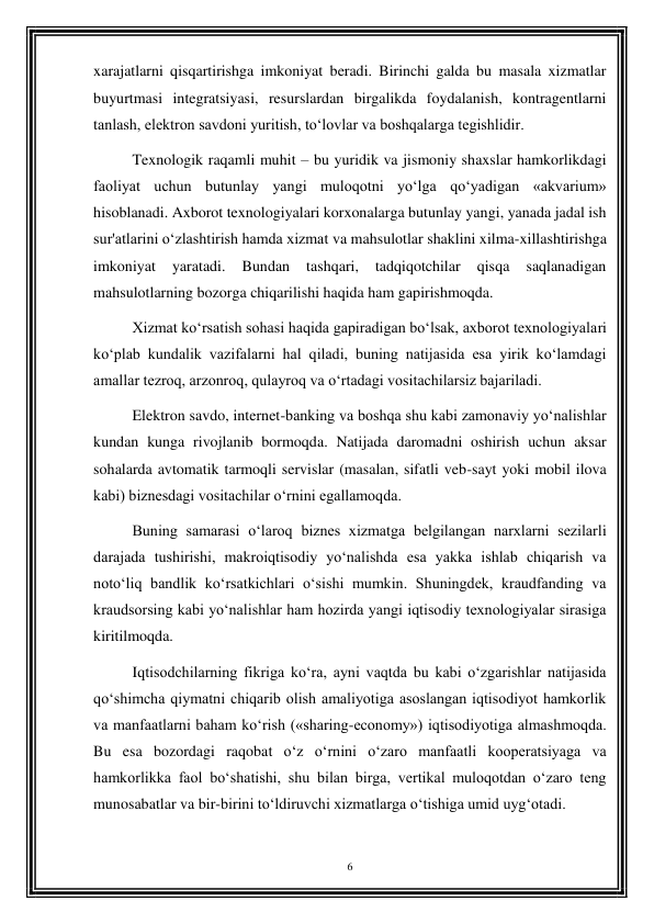 6 
 
xarajatlarni qisqartirishga imkoniyat beradi. Birinchi galda bu masala xizmatlar 
buyurtmasi integratsiyasi, resurslardan birgalikda foydalanish, kontragentlarni 
tanlash, elektron savdoni yuritish, to‘lovlar va boshqalarga tegishlidir. 
Texnologik raqamli muhit – bu yuridik va jismoniy shaxslar hamkorlikdagi 
faoliyat uchun butunlay yangi muloqotni yo‘lga qo‘yadigan «akvarium» 
hisoblanadi. Axborot texnologiyalari korxonalarga butunlay yangi, yanada jadal ish 
sur'atlarini o‘zlashtirish hamda xizmat va mahsulotlar shaklini xilma-xillashtirishga 
imkoniyat 
yaratadi. 
Bundan 
tashqari, 
tadqiqotchilar 
qisqa 
saqlanadigan 
mahsulotlarning bozorga chiqarilishi haqida ham gapirishmoqda. 
Xizmat ko‘rsatish sohasi haqida gapiradigan bo‘lsak, axborot texnologiyalari 
ko‘plab kundalik vazifalarni hal qiladi, buning natijasida esa yirik ko‘lamdagi 
amallar tezroq, arzonroq, qulayroq va o‘rtadagi vositachilarsiz bajariladi. 
Elektron savdo, internet-banking va boshqa shu kabi zamonaviy yo‘nalishlar 
kundan kunga rivojlanib bormoqda. Natijada daromadni oshirish uchun aksar 
sohalarda avtomatik tarmoqli servislar (masalan, sifatli veb-sayt yoki mobil ilova 
kabi) biznesdagi vositachilar o‘rnini egallamoqda. 
Buning samarasi o‘laroq biznes xizmatga belgilangan narxlarni sezilarli 
darajada tushirishi, makroiqtisodiy yo‘nalishda esa yakka ishlab chiqarish va 
noto‘liq bandlik ko‘rsatkichlari o‘sishi mumkin. Shuningdek, kraudfanding va 
kraudsorsing kabi yo‘nalishlar ham hozirda yangi iqtisodiy texnologiyalar sirasiga 
kiritilmoqda. 
Iqtisodchilarning fikriga ko‘ra, ayni vaqtda bu kabi o‘zgarishlar natijasida 
qo‘shimcha qiymatni chiqarib olish amaliyotiga asoslangan iqtisodiyot hamkorlik 
va manfaatlarni baham ko‘rish («sharing-economy») iqtisodiyotiga almashmoqda. 
Bu esa bozordagi raqobat o‘z o‘rnini o‘zaro manfaatli kooperatsiyaga va 
hamkorlikka faol bo‘shatishi, shu bilan birga, vertikal muloqotdan o‘zaro teng 
munosabatlar va bir-birini to‘ldiruvchi xizmatlarga o‘tishiga umid uyg‘otadi. 
