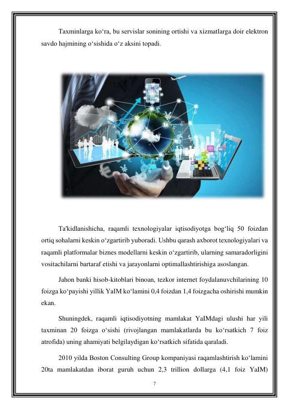 7 
 
Taxminlarga ko‘ra, bu servislar sonining ortishi va xizmatlarga doir elektron 
savdo hajmining o‘sishida o‘z aksini topadi. 
 
 
 
Ta'kidlanishicha, raqamli texnologiyalar iqtisodiyotga bog‘liq 50 foizdan 
ortiq sohalarni keskin o‘zgartirib yuboradi. Ushbu qarash axborot texnologiyalari va 
raqamli platformalar biznes modellarni keskin o‘zgartirib, ularning samaradorligini 
vositachilarni bartaraf etishi va jarayonlarni optimallashtirishiga asoslangan. 
Jahon banki hisob-kitoblari binoan, tezkor internet foydalanuvchilarining 10 
foizga ko‘payishi yillik YaIM ko‘lamini 0,4 foizdan 1,4 foizgacha oshirishi mumkin 
ekan. 
Shuningdek, raqamli iqtisodiyotning mamlakat YaIMdagi ulushi har yili 
taxminan 20 foizga o‘sishi (rivojlangan mamlakatlarda bu ko‘rsatkich 7 foiz 
atrofida) uning ahamiyati belgilaydigan ko‘rsatkich sifatida qaraladi. 
2010 yilda Boston Consulting Group kompaniyasi raqamlashtirish ko‘lamini 
20ta mamlakatdan iborat guruh uchun 2,3 trillion dollarga (4,1 foiz YaIM) 
